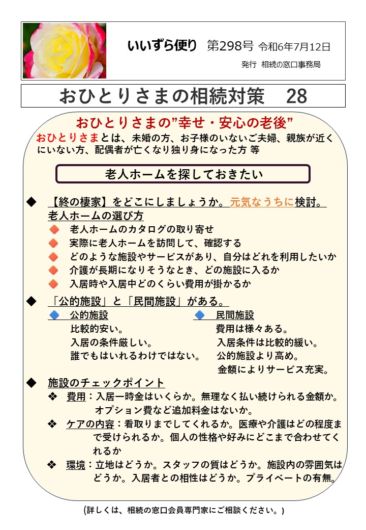 おひとりさまの”幸せ・安心の老後” おひとりさまとは、未婚の方、お子様のいないご夫婦、親族が近く にいない方、配偶者が亡くなり独り身になった方 等 老人ホームを探しておきたい ◆　【終の棲家】をどこにしましょうか。元気なうちに検討。 　　老人ホームの選び方 　　🔶　老人ホームのカタログの取り寄せ 　　 🔶　実際に老人ホームを訪問して、確認する 　　 🔶　どのような施設やサービスがあり、自分はどれを利用したいか 　　 🔶　介護が長期になりそうなとき、どの施設に入るか 　　 🔶　入居時や入居中どのくらい費用が掛かるか ◆　「公的施設」と「民間施設」がある。 　　🔷　公的施設　　　　　　　　　🔷　民間施設 　　　　 比較的安い。　　　　　　　　 費用は様々ある。 　　　　 入居の条件厳しい。　　　　　　 入居条件は比較的緩い。 　　　　 誰でもはいれるわけではない。　 公的施設より高め。 　　　　　　　　　　　　　　　　　　　　 金額によりサービス充実。 ◆　施設のチェックポイント 　　❖　費用：入居一時金はいくらか。無理なく払い続けられる金額か。 　　　　　 オプション費など追加料金はないか。 ❖　ケアの内容：看取りまでしてくれるか。医療や介護はどの程度ま 　　　　　　　で受けられるか。個人の性格や好みにどこまで合わせてく 　　　　　　　れるか 　　 ❖　環境：立地はどうか。スタッフの質はどうか。施設内の雰囲気は 　　　　　　　どうか。入居者との相性はどうか。プライベートの有無。 