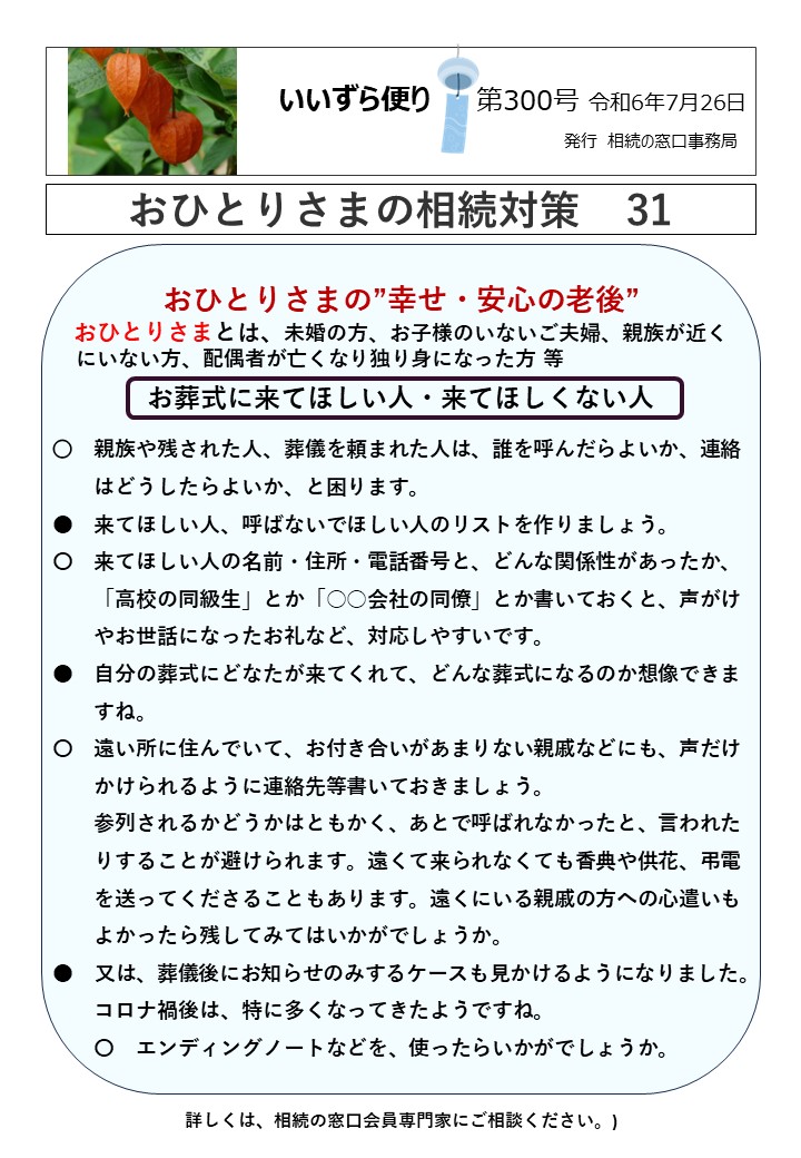 おひとりさまの”幸せ・安心の老後” おひとりさまとは、未婚の方、お子様のいないご夫婦、親族が近く にいない方、配偶者が亡くなり独り身になった方 等 お葬式に来てほしい人・来てほしくない人 ○　親族や残された人、葬儀を頼まれた人は、誰を呼んだらよいか、連絡 　　はどうしたらよいか、と困ります。 ●　来てほしい人、呼ばないでほしい人のリストを作りましょう。 〇　来てほしい人の名前・住所・電話番号と、どんな関係性があったか、 　　「高校の同級生」とか「○○会社の同僚」とか書いておくと、声がけ 　　やお世話になったお礼など、対応しやすいです。 ●　自分の葬式にどなたが来てくれて、どんな葬式になるのか想像できま 　　すね。 〇　遠い所に住んでいて、お付き合いがあまりない親戚などにも、声だけ 　　かけられるように連絡先等書いておきましょう。 　　参列されるかどうかはともかく、あとで呼ばれなかったと、言われた 　　りすることが避けられます。遠くて来られなくても香典や供花、弔電 　　を送ってくださることもあります。遠くにいる親戚の方への心遣いも 　　よかったら残してみてはいかがでしょうか。 ●　又は、葬儀後にお知らせのみするケースも見かけるようになりました。 　　コロナ禍後は、特に多くなってきたようですね。 　　〇　エンディングノートなどを、使ったらいかがでしょうか。