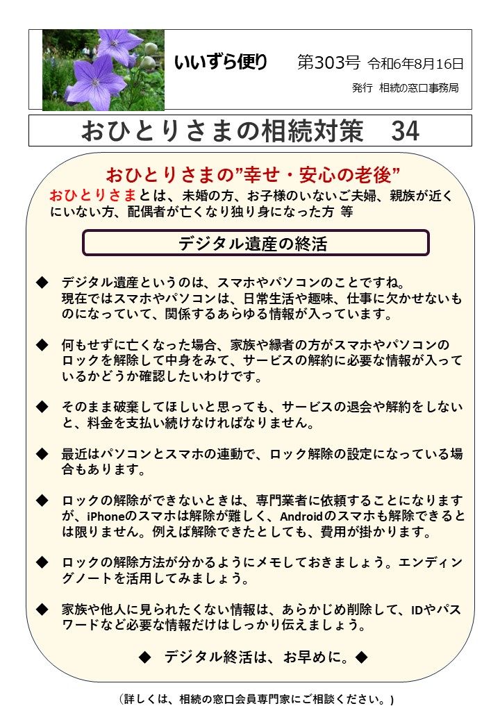 おひとりさまの”幸せ・安心の老後” おひとりさまとは、未婚の方、お子様のいないご夫婦、親族が近く にいない方、配偶者が亡くなり独り身になった方 等 デジタル遺産の終活 ◆　デジタル遺産というのは、スマホやパソコンのことですね。 　　現在ではスマホやパソコンは、日常生活や趣味、仕事に欠かせないも 　　のになっていて、関係するあらゆる情報が入っています。 ◆　何もせずに亡くなった場合、家族や縁者の方がスマホやパソコンの 　　ロックを解除して中身をみて、サービスの解約に必要な情報が入って 　　いるかどうか確認したいわけです。 ◆　そのまま破棄してほしいと思っても、サービスの退会や解約をしない 　　と、料金を支払い続けなければなりません。 ◆　最近はパソコンとスマホの連動で、ロック解除の設定になっている場 　　合もあります。 ◆　ロックの解除ができないときは、専門業者に依頼することになります 　　が、iPhoneのスマホは解除が難しく、Androidのスマホも解除できると 　　は限りません。例えば解除できたとしても、費用が掛かります。 ◆　ロックの解除方法が分かるようにメモしておきましょう。エンディン 　　グノートを活用してみましょう。 ◆　家族や他人に見られたくない情報は、あらかじめ削除して、IDやパス 　　ワードなど必要な情報だけはしっかり伝えましょう。 ◆　デジタル終活は、お早めに。◆