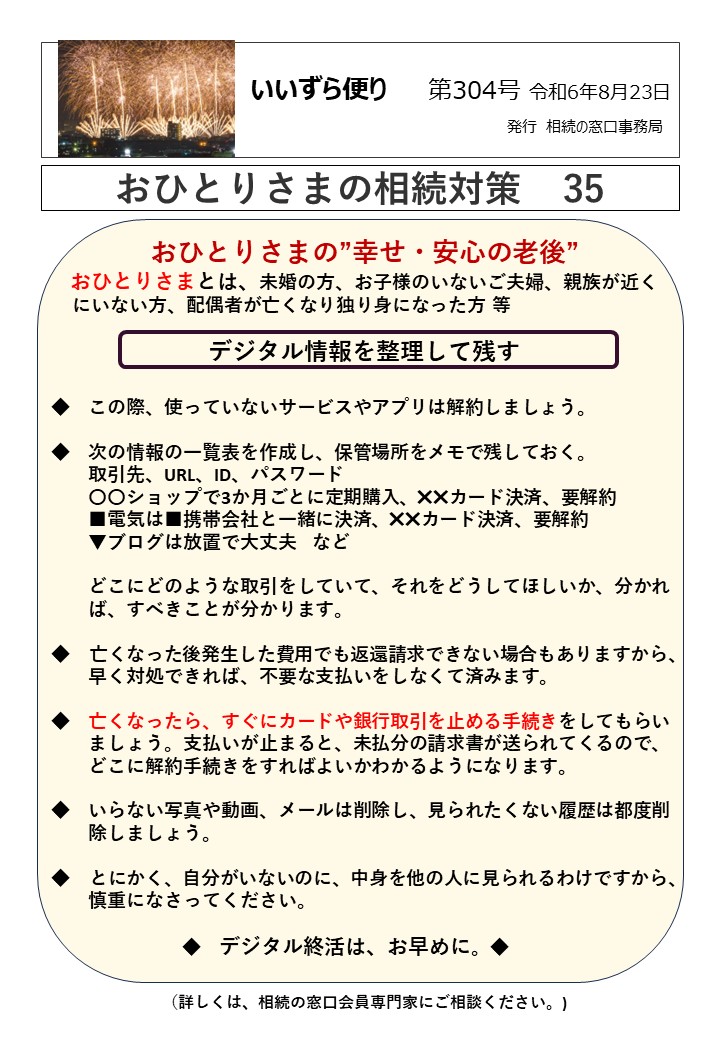 おひとりさまの”幸せ・安心の老後” おひとりさまとは、未婚の方、お子様のいないご夫婦、親族が近く にいない方、配偶者が亡くなり独り身になった方 等 デジタル情報を整理して残す ◆　この際、使っていないサービスやアプリは解約しましょう。 ◆　次の情報の一覧表を作成し、保管場所をメモで残しておく。 　　取引先、URL、ID、パスワード 　　〇〇ショップで3か月ごとに定期購入、✖✖カード決済、要解約 　　■電気は■携帯会社と一緒に決済、✖✖カード決済、要解約 　　▼ブログは放置で大丈夫　など 　　どこにどのような取引をしていて、それをどうしてほしいか、分かれ 　　ば、すべきことが分かります。 ◆　亡くなった後発生した費用でも返還請求できない場合もありますから、 　　早く対処できれば、不要な支払いをしなくて済みます。 ◆　亡くなったら、すぐにカードや銀行取引を止める手続きをしてもらい 　　ましょう。支払いが止まると、未払分の請求書が送られてくるので、 　　どこに解約手続きをすればよいかわかるようになります。 ◆　いらない写真や動画、メールは削除し、見られたくない履歴は都度削 　　除しましょう。 ◆　とにかく、自分がいないのに、中身を他の人に見られるわけですから、 　　慎重になさってください。 　　　　　　　◆　デジタル終活は、お早めに。◆