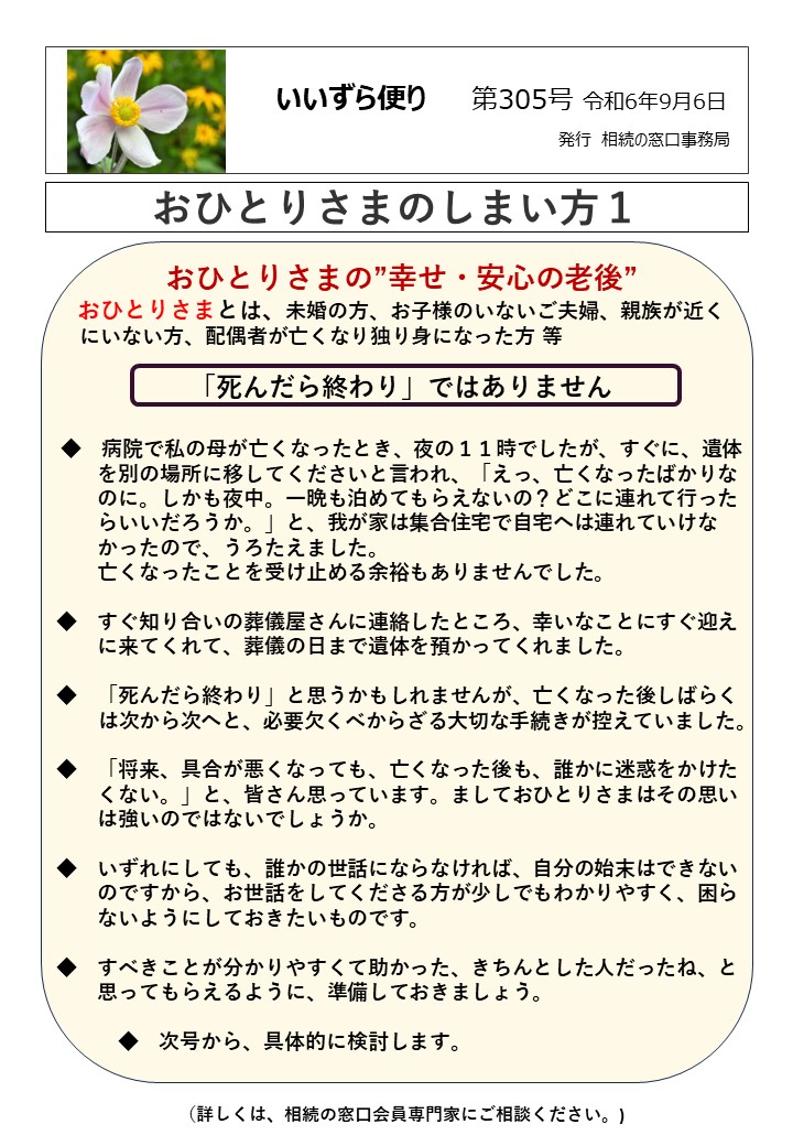 おひとりさまの”幸せ・安心の老後”
 おひとりさまとは、未婚の方、お子様のいないご夫婦、親族が近く 
 にいない方、配偶者が亡くなり独り身になった方  等
「死んだら終わり」ではありません  ◆　病院で私の母が亡くなったとき、夜の１１時でしたが、すぐに、遺体
　　を別の場所に移してくださいと言われ、「えっ、亡くなったばかりな
　　のに。しかも夜中。一晩も泊めてもらえないの？どこに連れて行った
　　らいいだろうか。」と、我が家は集合住宅で自宅へは連れていけな
　　かったので、うろたえました。
　　亡くなったことを受け止める余裕もありませんでした。  ◆　すぐ知り合いの葬儀屋さんに連絡したところ、幸いなことにすぐ迎え
　　に来てくれて、葬儀の日まで遺体を預かってくれました。  ◆　「死んだら終わり」と思うかもしれませんが、亡くなった後しばらく
　　は次から次へと、必要欠くべからざる大切な手続きが控えていました。  ◆　「将来、具合が悪くなっても、亡くなった後も、誰かに迷惑をかけた
　　くない。」と、皆さん思っています。ましておひとりさまはその思い
　　は強いのではないでしょうか。  ◆　いずれにしても、誰かの世話にならなければ、自分の始末はできない
　　のですから、お世話をしてくださる方が少しでもわかりやすく、困ら
　　ないようにしておきたいものです。  ◆　すべきことが分かりやすくて助かった、きちんとした人だったね、と
　　思ってもらえるように、準備しておきましょう。  　　　◆　次号から、具体的に検討します。  