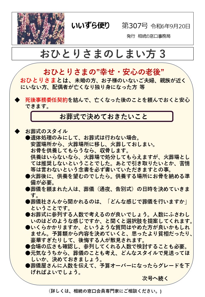 おひとりさまの”幸せ・安心の老後” おひとりさまとは、未婚の方、お子様のいないご夫婦、親族が近く にいない方、配偶者が亡くなり独り身になった方 等 ◆　死後事務委任契約を結んで、亡くなった後のことを頼んでおくと安心 　　できます。 お葬式で決めておきたいこと ◆　お葬式のスタイル 　　●遺体処理のみにして、お葬式は行わない場合。 　　　安置場所から、火葬場所に移し、火葬しておしまい。 　　　お骨を供養してもらうなら、収骨します。 　　　供養はいらないなら、火葬場で処分してもらえますが、火葬場とし 　　　ては推奨しないということでした。あとで引き取りたいとか、苦情 　　　等は言わないという念書を必ず書いていただきますとの事。 　　●火葬後に、供養を望むのでしたら。供養する場所にお骨を納める準 　　　備が必要。 　　●葬儀を頼まれた人は、葬儀（通夜、告別式）の日時を決めていきま 　　　す。 　　●葬儀社さんから聞かれるのは、「どんな感じで葬儀を行いますか」 　　　ということです。 　　●お葬式に参列する人数で考えるのが良いでしょう。人数にふさわし 　　　いのはどのような感じですか、と聞くと選択肢を提案してくれます。 　　●いくらかかりますか、というような質問はやめた方が良いかもしれ 　　　ません。予算額から内容を決めていくと、思ったより貧相だったり、 　　　豪華すぎたりして、後悔する人が散見されます。 　　●会場の広さも確認し、参列してくれる人数で検討することも必要。 　　●元気なうちから、葬儀のことも考え、どんなスタイルで見送ってほ 　　　しいか、決めておきましょう。 　　●葬儀屋さんに人数を伝えて、予算オーバーになったらグレードを下 　　　げればよいでしょう。 　　　　　　　　　　　　　　　　　　　　　　　　次号へ続く