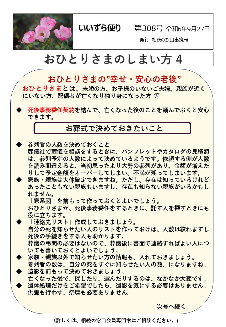 おひとりさまの”幸せ・安心の老後”
 おひとりさまとは、未婚の方、お子様のいないご夫婦、親族が近く 
 にいない方、配偶者が亡くなり独り身になった方  等  ◆　死後事務委任契約を結んで、亡くなった後のことを頼んでおくと安心
　　できます。
お葬式で決めておきたいこと  ◆　参列者の人数を決めておくこと
　　葬儀社で葬儀を相談をするときに、パンフレットやカタログの見積額
　　は、参列予定の人数によって決めているようです。依頼する側が人数
　　を読み間違えると、当初思ったより大勢の参列があり、金額が増えた
　　りして予定金額をオーバーしてしまい、不満が残ってしまいます。
◆　家族・親族は大体確定できますね。ただし、存在は知っているけれど
　　あったこともない親族もいますし、存在も知らない親族がいるかもし
　　れません。
　　「家系図」を前もって作っておくとよいでしょう。
　　おひとりさまが、死後事務委任をするときに、託す人を探すときにも
　　役に立ちます。
◆　「連絡先リスト」作成しておきましょう。
　　自分の死を知らせたい人のリストを作っておけば、人数は絞れますし
　　死後の手続きをする人も助かります。
　　葬儀の弔問の必要はないので、葬儀後に書面で連絡すればよい人につ
　　いても書いておくとよいでしょう。
◆　家族・親族以外で知らせたい方の情報も、入れておきましょう。
　　参列者の数は、自分の死をすぐに知らせたい人の数、になりますね。
◆　遺影を前もって決めておきましょう。
　　亡くなった後で、探したり、選んだりするのは、なかなか大変です。
◆　遺体処理だけをご希望でしたら、遺影を気にする必要はありません。
　　供養も行わず、祭壇も必要ありません。　　  　　　　　　　　　　　　　　　　　　　　　　　　次号へ続く
