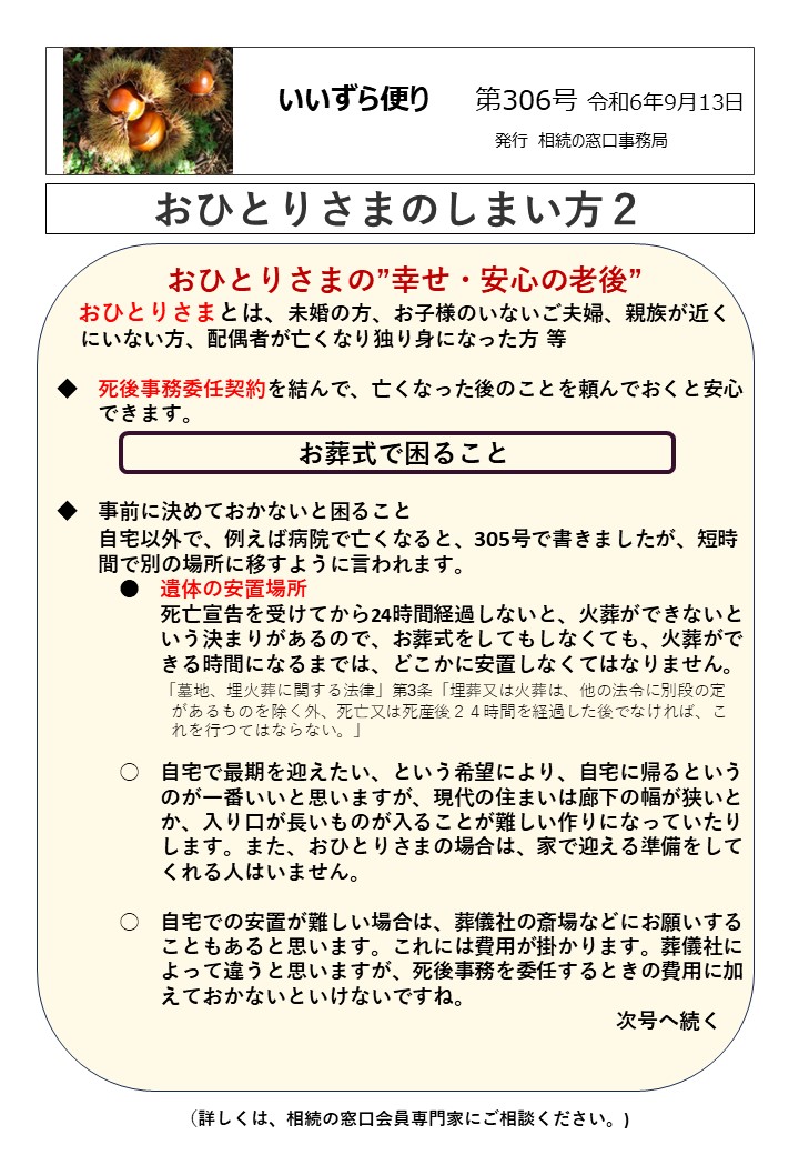 おひとりさまの”幸せ・安心の老後”
 おひとりさまとは、未婚の方、お子様のいないご夫婦、親族が近く 
 にいない方、配偶者が亡くなり独り身になった方  等  ◆　死後事務委任契約を結んで、亡くなった後のことを頼んでおくと安心
　　できます。
お葬式で困ること  ◆　事前に決めておかないと困ること
　　自宅以外で、例えば病院で亡くなると、305号で書きましたが、短時
　　間で別の場所に移すように言われます。
　　　●　遺体の安置場所　
　　　　　死亡宣告を受けてから24時間経過しないと、火葬ができないと
　　　　　いう決まりがあるので、お葬式をしてもしなくても、火葬がで
　　　　　きる時間になるまでは、どこかに安置しなくてはなりません。
　　　　　「墓地、埋火葬に関する法律」第3条「埋葬又は火葬は、他の法令に別段の定
　　　　　　　があるものを除く外、死亡又は死産後２４時間を経過した後でなければ、こ
　　　　　　　れを行つてはならない。」  　　　○　自宅で最期を迎えたい、という希望により、自宅に帰るという
　　　　　のが一番いいと思いますが、現代の住まいは廊下の幅が狭いと
　　　　　か、入り口が長いものが入ることが難しい作りになっていたり
　　　　　します。また、おひとりさまの場合は、家で迎える準備をして
　　　　　くれる人はいません。  　　　○　自宅での安置が難しい場合は、葬儀社の斎場などにお願いする
　　　　　こともあると思います。これには費用が掛かります。葬儀社に
　　　　　よって違うと思いますが、死後事務を委任するときの費用に加　
　　　　　えておかないといけないですね。
　　　　　　　　　　　　　　　　　　　　　　　　　　　次号へ続く  