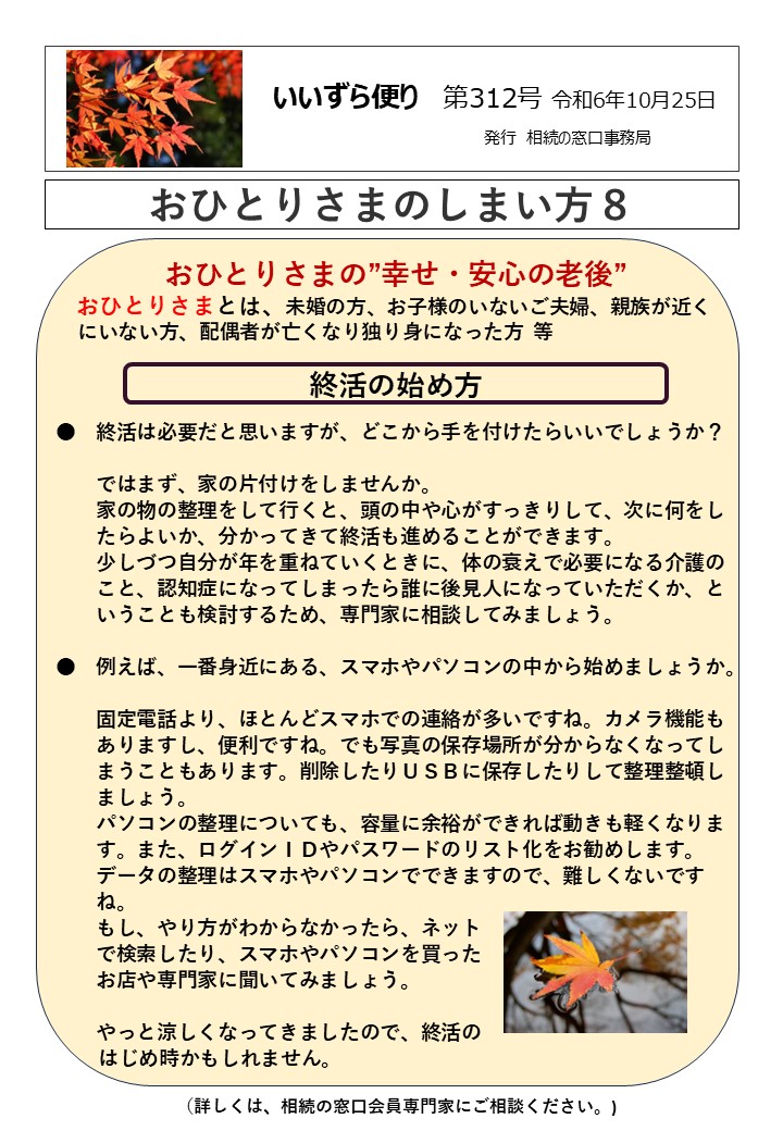 おひとりさまの”幸せ・安心の老後” おひとりさまとは、未婚の方、お子様のいないご夫婦、親族が近く にいない方、配偶者が亡くなり独り身になった方 等 終活の始め方 ●　終活は必要だと思いますが、どこから手を付けたらいいでしょうか？ 　　ではまず、家の片付けをしませんか。 　　家の物の整理をして行くと、頭の中や心がすっきりして、次に何をし 　　たらよいか、分かってきて終活も進めることができます。 　　少しづつ自分が年を重ねていくときに、体の衰えで必要になる介護の 　　こと、認知症になってしまったら誰に後見人になっていただくか、と 　　いうことも検討するため、専門家に相談してみましょう。 ●　例えば、一番身近にある、スマホやパソコンの中から始めましょうか。 　　固定電話より、ほとんどスマホでの連絡が多いですね。カメラ機能も 　　ありますし、便利ですね。でも写真の保存場所が分からなくなってし 　　まうこともあります。削除したりＵＳＢに保存したりして整理整頓し 　　ましょう。 　　パソコンの整理についても、容量に余裕ができれば動きも軽くなりま 　　す。また、ログインＩＤやパスワードのリスト化をお勧めします。 　　データの整理はスマホやパソコンでできますので、難しくないです 　　ね。 　　もし、やり方がわからなかったら、ネット 　　で検索したり、スマホやパソコンを買った 　　お店や専門家に聞いてみましょう。 　 やっと涼しくなってきましたので、終活の 　 はじめ時かもしれません。 