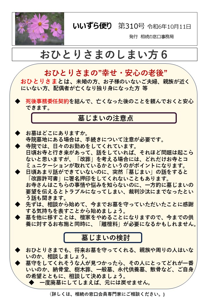 おひとりさまの”幸せ・安心の老後”
 おひとりさまとは、未婚の方、お子様のいないご夫婦、親族が近く 
 にいない方、配偶者が亡くなり独り身になった方  等  ◆　死後事務委任契約を結んで、亡くなった後のことを頼んでおくと安心
　　できます。
墓じまいの注意点  ◆　お墓はどこにありますか。
　　寺院墓地にある場合は、手続きについて注意が必要です。
◆　寺院では、日々のお勤めをしてくれています。
　　日頃お寺と行き来があって、話をしていれば、それほど問題は起こら
　　ないと思いますが、「改葬」を考える場合には、どれだけお寺とコ
　　ミュニケーションが取れているかというのがポイントになります。
◆　日頃あまり話ができていないのに、突然「墓じまい」の話をすると
　　「改葬許可書」に署名押印をしてくれないこともあります。
　　お寺さんはこちらの事情や悩みを知らないのに、一方的に墓じまいの
　　要望を伝えるとトラブルになってしまい、裁判沙汰にまでなったとい
　　う話も聞きます。
◆　先ずは、相談から始めて、今までお墓を守っていただいたことに感謝
　　する気持ちを表すことから始めましょう。
◆　墓を他に移すことは、檀家をやめることになりますので、今までの供
　　養に対するお布施と同時に、「離檀料」が必要になるかもしれません。  墓じまいの検討  ◆　おひとりさまでも、将来お墓を守ってくれる、親族や周りの人はいな
　　いのか、相談しましょう。
◆　墓守をしてくれそうな人が見つかったら、その人にとってどれが一番
　　いいのか、納骨堂、樹木葬、一般墓、永代供養墓、散骨など、ご自身
　　の希望とともに、相談して決めましょう。
　　　◆　一度廃墓にしてしまえば、元には戻せません。  （詳しくは、相続の窓口会員専門家にご相談ください。)
