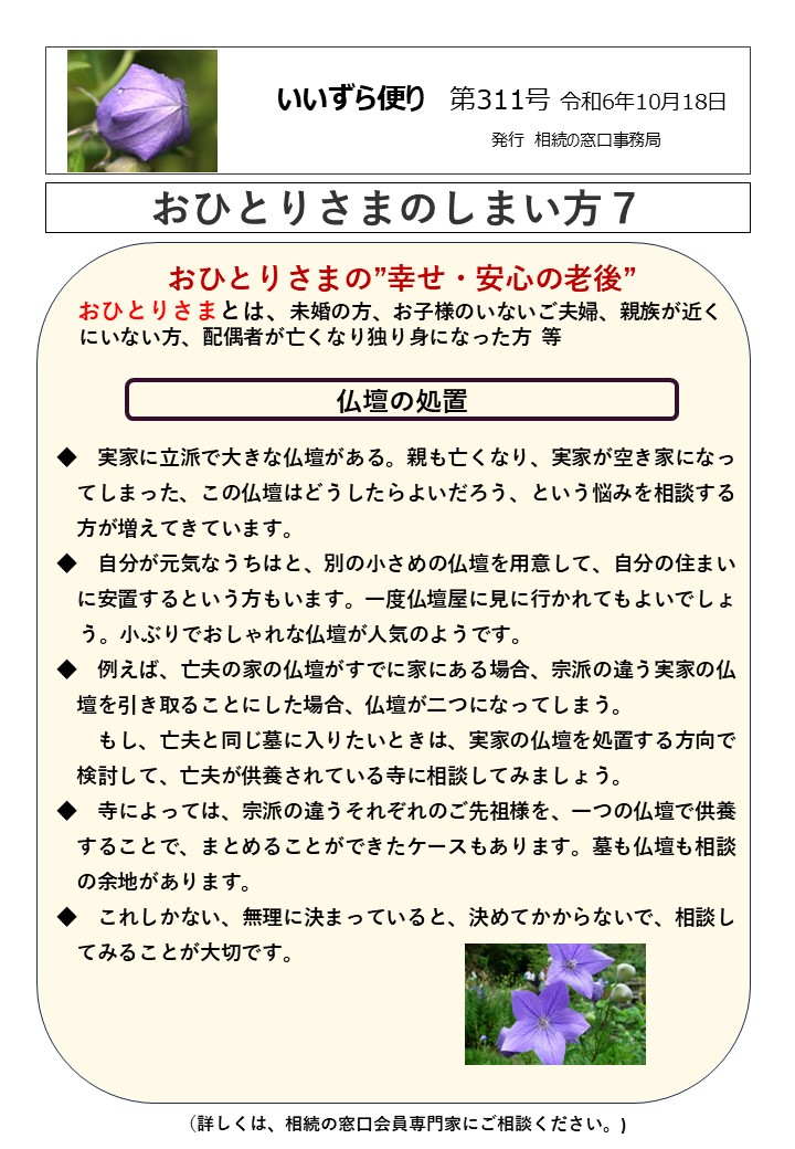 おひとりさまの”幸せ・安心の老後” おひとりさまとは、未婚の方、お子様のいないご夫婦、親族が近く にいない方、配偶者が亡くなり独り身になった方 等 仏壇の処置 ◆　実家に立派で大きな仏壇がある。親も亡くなり、実家が空き家になっ 　てしまった、この仏壇はどうしたらよいだろう、という悩みを相談する 　方が増えてきています。 ◆　自分が元気なうちはと、別の小さめの仏壇を用意して、自分の住まい 　に安置するという方もいます。一度仏壇屋に見に行かれてもよいでしょ う。小ぶりでおしゃれな仏壇が人気のようです。 ◆　例えば、亡夫の家の仏壇がすでに家にある場合、宗派の違う実家の仏 　壇を引き取ることにした場合、仏壇が二つになってしまう。 もし、亡夫と同じ墓に入りたいときは、実家の仏壇を処置する方向で 　検討して、亡夫が供養されている寺に相談してみましょう。 ◆　寺によっては、宗派の違うそれぞれのご先祖様を、一つの仏壇で供養 　することで、まとめることができたケースもあります。墓も仏壇も相談 　の余地があります。 ◆　これしかない、無理に決まっていると、決めてかからないで、相談し 　てみることが大切です。