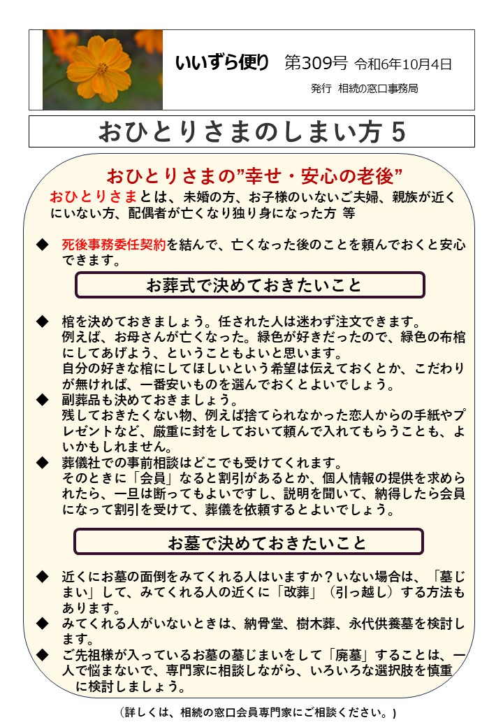 おひとりさまの”幸せ・安心の老後”
 おひとりさまとは、未婚の方、お子様のいないご夫婦、親族が近く 
 にいない方、配偶者が亡くなり独り身になった方  等  ◆　死後事務委任契約を結んで、亡くなった後のことを頼んでおくと安心
　　できます。
お葬式で決めておきたいこと  ◆　棺を決めておきましょう。任された人は迷わず注文できます。
　　例えば、お母さんが亡くなった。緑色が好きだったので、緑色の布棺
　　にしてあげよう、ということもよいと思います。
　　自分の好きな棺にしてほしいという希望は伝えておくとか、こだわり
　　が無ければ、一番安いものを選んでおくとよいでしょう。
◆　副葬品も決めておきましょう。
　　残しておきたくない物、例えば捨てられなかった恋人からの手紙やプ
　　レゼントなど、厳重に封をしておいて頼んで入れてもらうことも、よ
　　いかもしれません。
◆　葬儀社での事前相談はどこでも受けてくれます。
　　そのときに「会員」なると割引があるとか、個人情報の提供を求めら
　　れたら、一旦は断ってもよいですし、説明を聞いて、納得したら会員
　　になって割引を受けて、葬儀を依頼するとよいでしょう。  　　お墓で決めておきたいこと  ◆　近くにお墓の面倒をみてくれる人はいますか？いない場合は、「墓じ
　　まい」して、みてくれる人の近くに「改葬」（引っ越し）する方法も
　　あります。
◆　みてくれる人がいないときは、納骨堂、樹木葬、永代供養墓を検討し
　　ます。
◆　ご先祖様が入っているお墓の墓じまいをして「廃墓」することは、一
　　人で悩まないで、専門家に相談しながら、いろいろな選択肢を慎重
　　　に検討しましょう。
