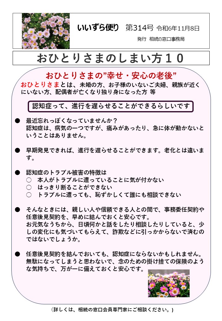 おひとりさまの”幸せ・安心の老後” おひとりさまとは、未婚の方、お子様のいないご夫婦、親族が近く にいない方、配偶者が亡くなり独り身になった方 等 認知症って、進行を遅らせることができるらしいです ●　最近忘れっぽくなっていませんか？ 　　認知症は、病気の一つですが、痛みがあったり、急に体が動かないと 　　いうことはありません。 ●　早期発見できれば、進行を遅らせることができます。老化とは違いま 　　す。 ●　認知症のトラブル被害の特徴は 　　○　本人がトラブルに遭っていることに気が付かない 　　○　はっきり断ることができない 　　○　トラブルに遭っても、恥ずかしくて誰にも相談できない ●　そんなときには、親しい人や信頼できる人との間で、事務委任契約や　 　　任意後見契約を、早めに結んでおくと安心です。 　　お元気なうちから、日頃何かと話をしたり相談したりしていると、少 　　しの変化にも気づいてもらえて、詐欺などに引っかからないで済むの 　　ではないでしょうか。 ●　任意後見契約を結んでおいても、認知症にならないかもしれません。 　　無駄になってしまうと思わないで、念のための掛け捨ての保険のよう 　　な気持ちで、万が一に備えておくと安心です。