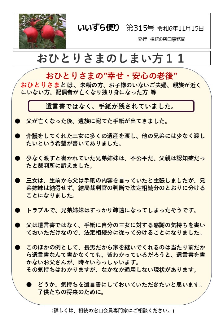 おひとりさまの”幸せ・安心の老後” おひとりさまとは、未婚の方、お子様のいないご夫婦、親族が近く にいない方、配偶者が亡くなり独り身になった方 等 遺言書ではなく、手紙が残されていました。 ●　父が亡くなった後、遺族に宛てた手紙が出てきました。 ●　介護をしてくれた三女に多くの遺産を渡し、他の兄弟には少なく渡し 　　たいという希望が書いてありました。　 ●　少なく渡すと書かれていた兄弟姉妹は、不公平だ、父親は認知症だっ 　　たと裁判所に訴えました。 ●　三女は、生前から父は手紙の内容を言っていたと主張しましたが、兄 　　弟姉妹は納得せず、結局裁判官の判断で法定相続分のとおりに分ける 　　ことになりました。 ●　トラブルで、兄弟姉妹はすっかり疎遠になってしまったそうです。 ●　父は遺言書ではなく、手紙に自分の三女に対する感謝の気持ちを書い 　　ておいただけなので、法定相続分に従って分けることになりました。 ●　このほかの例として、長男だから家を継いでくれるのは当たり前だか 　　ら遺言書なんて書かなくても、皆わかっているだろうと、遺言書を書 　　かないお父さんが、時々いらっしゃいます。 　　その気持ちはわかりますが、なかなか通用しない現状があります。 　　●　どうか、気持ちを遺言書にしておいていただきたいと思います。 　　　　子供たちの将来のために。