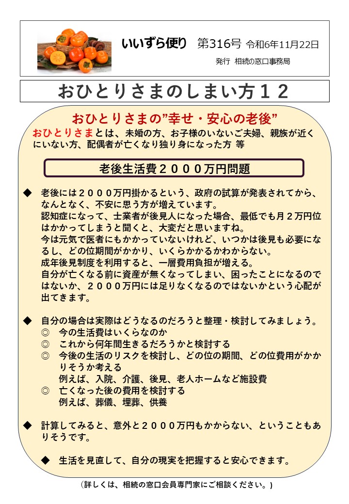 おひとりさまの”幸せ・安心の老後” おひとりさまとは、未婚の方、お子様のいないご夫婦、親族が近く にいない方、配偶者が亡くなり独り身になった方 等 老後生活費２０００万円問題 　　 ◆　老後には２０００万円掛かるという、政府の試算が発表されてから、 　　なんとなく、不安に思う方が増えています。 　　認知症になって、士業者が後見人になった場合、最低でも月２万円位 　　はかかってしまうと聞くと、大変だと思いますね。 　　今は元気で医者にもかかっていないけれど、いつかは後見も必要にな 　　るし、どの位期間がかかり、いくらかかるかわからない。 　　成年後見制度を利用すると、一層費用負担が増える。 　　自分が亡くなる前に資産が無くなってしまい、困ったことになるので 　　はないか、２０００万円には足りなくなるのではないかという心配が 　　出てきます。 ◆　自分の場合は実際はどうなるのだろうと整理・検討してみましょう。 　　◎　今の生活費はいくらなのか 　　◎　これから何年間生きるだろうかと検討する 　　◎　今後の生活のリスクを検討し、どの位の期間、どの位費用がかか 　　　　りそうか考える 　　　　例えば、入院、介護、後見、老人ホームなど施設費 　　◎　亡くなった後の費用を検討する 　　　　例えば、葬儀、埋葬、供養 ◆　計算してみると、意外と２０００万円もかからない、ということもあ 　　りそうです。 　　◆　生活を見直して、自分の現実を把握すると安心できます。 （詳しくは、相続の窓口会員専門家にご相談ください。)