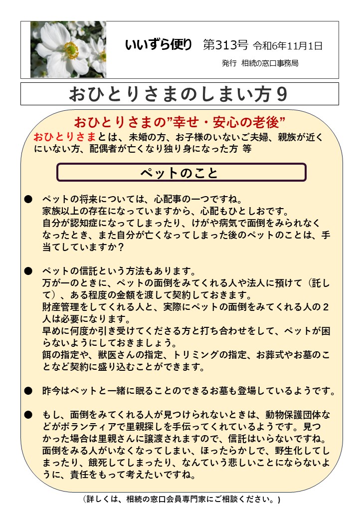 おひとりさまの”幸せ・安心の老後” おひとりさまとは、未婚の方、お子様のいないご夫婦、親族が近く にいない方、配偶者が亡くなり独り身になった方 等 ペットのこと ●　ペットの将来については、心配事の一つですね。 　　家族以上の存在になっていますから、心配もひとしおです。 　　自分が認知症になってしまったり、けがや病気で面倒をみられなく 　　なったとき、また自分が亡くなってしまった後のペットのことは、手 　　当てしていますか？ ●　ペットの信託という方法もあります。 　　万が一のときに、ペットの面倒をみてくれる人や法人に預けて（託し 　　て）、ある程度の金額を渡して契約しておきます。 　　財産管理をしてくれる人と、実際にペットの面倒をみてくれる人の２ 　　人は必要になります。 　　早めに何度か引き受けてくださる方と打ち合わせをして、ペットが困 　　らないようにしておきましょう。 　　餌の指定や、獣医さんの指定、トリミングの指定、お葬式やお墓のこ 　　となど契約に盛り込むことができます。 ●　昨今はペットと一緒に眠ることのできるお墓も登場しているようです。 　　 ●　もし、面倒をみてくれる人が見つけられないときは、動物保護団体な　 　　どがボランティアで里親探しを手伝ってくれているようです。見つ 　　かった場合は里親さんに譲渡されますので、信託はいらないですね。 　　面倒をみる人がいなくなってしまい、ほったらかしで、野生化してし 　　まったり、餓死してしまったり、なんていう悲しいことにならないよ 　　うに、責任をもって考えたいですね。