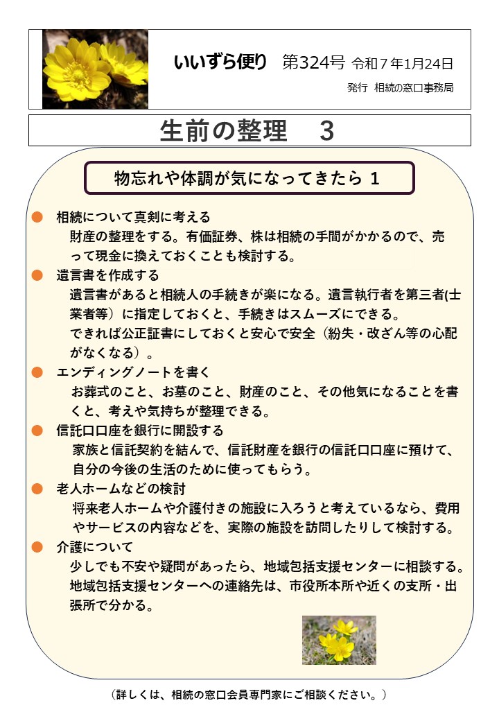 物忘れや体調が気になってきたら １　　　　　　　　　　　　　　　　　  ●　相続について真剣に考える
　　　財産の整理をする。有価証券、株は相続の手間がかかるので、売
　　　って現金に換えておくことも検討する。
●　遺言書を作成する
　　　遺言書があると相続人の手続きが楽になる。遺言執行者を第三者(士
　　　業者等）に指定しておくと、手続きはスムーズにできる。
　　　できれば公正証書にしておくと安心で安全（紛失・改ざん等の心配
　　　がなくなる）。
●　エンディングノートを書く
 お葬式のこと、お墓のこと、財産のこと、その他気になることを書
　　　くと、考えや気持ちが整理できる。
●　信託口口座を銀行に開設する
　　　 家族と信託契約を結んで、信託財産を銀行の信託口口座に預けて、
　　　 自分の今後の生活のために使ってもらう。
●　老人ホームなどの検討
　　　 将来老人ホームや介護付きの施設に入ろうと考えているなら、費用
　　　 やサービスの内容などを、実際の施設を訪問したりして検討する。
●　介護について
　　　少しでも不安や疑問があったら、地域包括支援センターに相談する。
　　　地域包括支援センターへの連絡先は、市役所本所や近くの支所・出
　　　張所で分かる。
