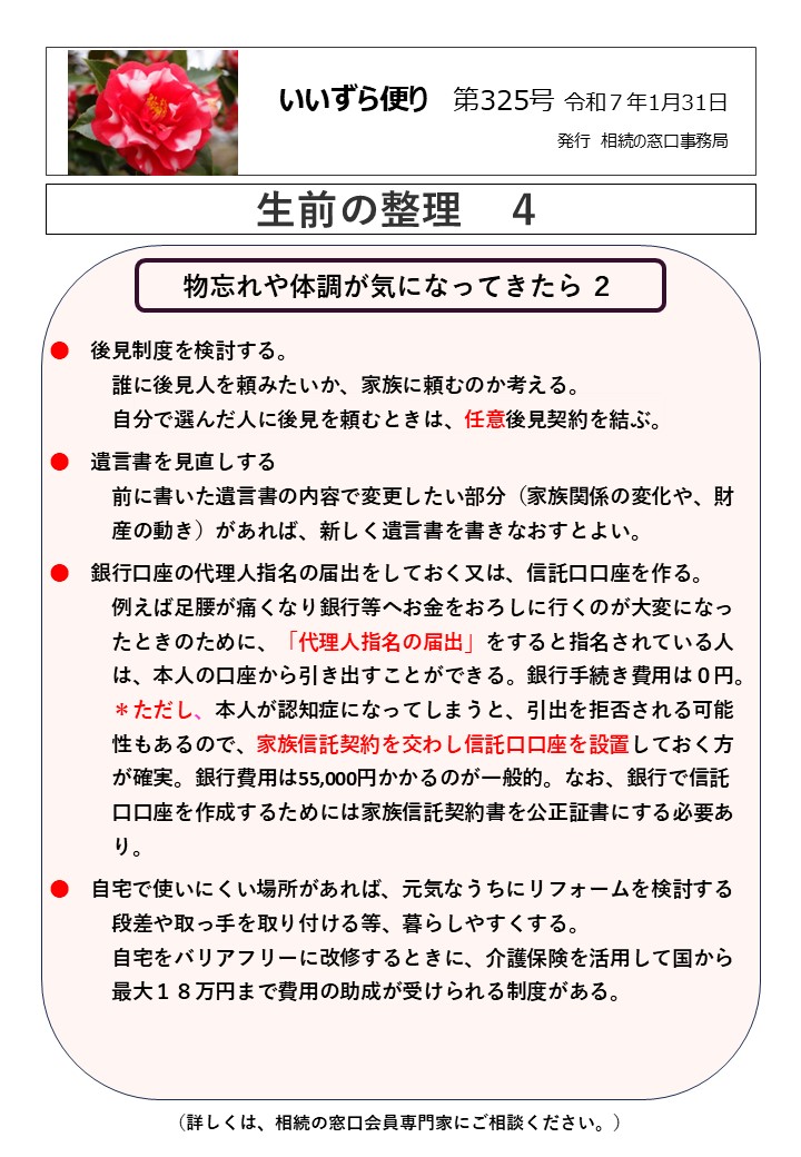 物忘れや体調が気になってきたら ２　　　　　　　　　　　　　　　　　  ●　後見制度を検討する。
　　　誰に後見人を頼みたいか、家族に頼むのか考える。
　　　自分で選んだ人に後見を頼むときは、任意後見契約を結ぶ。
●　遺言書を見直しする
　　　前に書いた遺言書の内容で変更したい部分（家族関係の変化や、財
　　　産の動き）があれば、新しく遺言書を書きなおすとよい。
●　銀行口座の代理人指名の届出をしておく又は、信託口口座を作る。
　　　例えば足腰が痛くなり銀行等へお金をおろしに行くのが大変になっ
　　　たときのために、「代理人指名の届出」をすると指名されている人
　　　は、本人の口座から引き出すことができる。銀行手続き費用は０円。
　　　＊ただし、本人が認知症になってしまうと、引出を拒否される可能
　　　性もあるので、家族信託契約を交わし信託口口座を設置しておく方
　　　が確実。銀行費用は55,000円かかるのが一般的。なお、銀行で信託
　　　口口座を作成するためには家族信託契約書を公正証書にする必要あ
　　　り。
●　自宅で使いにくい場所があれば、元気なうちにリフォームを検討する
　　　段差や取っ手を取り付ける等、暮らしやすくする。
　　　自宅をバリアフリーに改修するときに、介護保険を活用して国から
　　　最大１８万円まで費用の助成が受けられる制度がある。  