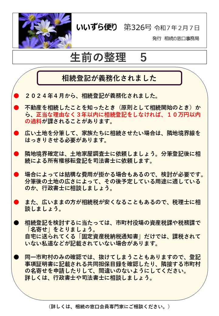 相続登記が義務化されました　　　　　　　　　　　　　　　　　  ●　２０２４年４月から、相続登記が義務化されました。
●　不動産を相続したことを知ったとき（原則として相続開始のとき）か
　　ら、正当な理由なく３年以内に相続登記をしなければ、１０万円以内
 の過料が課されることがあります。
●　広い土地を分筆して、家族たちに相続させたい場合は、隣地境界線を
　　はっきりさせる必要があります。  ●　隣地境界確定は、土地家屋調査士に依頼しましょう。分筆登記後に相
　　続による所有権移転登記を司法書士に依頼します。  ●　場合によっては結構な費用が掛かる場合もあるので、検討が必要です。
　　分筆後の土地の広さによって、その後予定している用途に適している
　　のか、行政書士に相談しましょう。  ●　また、広いままの方が相続税が安くなることもあるので、税理士に相
　　談しましょう。  ●　相続登記を検討するに当たっては、市町村役場の資産税課や税務課で
　　「名寄せ」をとりましょう。
　　自宅に送られてくる「固定資産税納税通知書」だけでは、課税されて
　　いない私道などが記載されていない場合があります。  ●　同一市町村のみの確認では、抜けてしまうこともありますので、登記
　　事項証明書に記載される共同担保目録を確認したり、隣接する市町村
　　の名寄せを申請したりして、間違いのないようにしてください。
　　詳しくは、行政書士や司法書士に相談しましょう。
