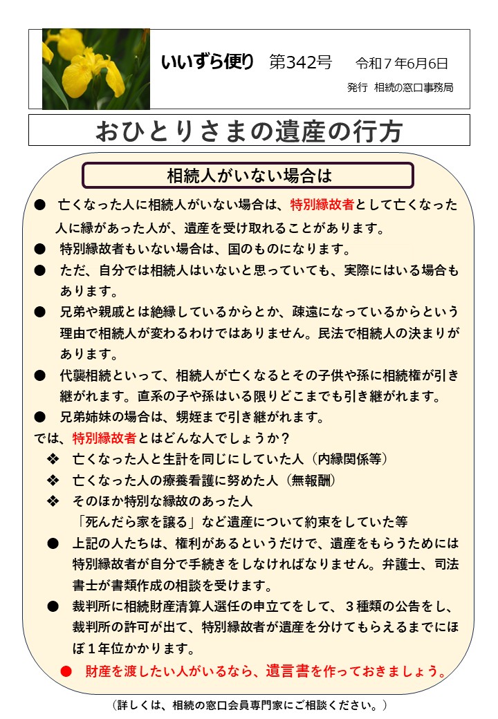 相続人がいない場合は ●　亡くなった人に相続人がいない場合は、特別縁故者として亡くなった 　 人に縁があった人が、遺産を受け取れることがあります。 ●　特別縁故者もいない場合は、国のものになります。 ●　ただ、自分では相続人はいないと思っていても、実際にはいる場合も 　　あります。 ●　兄弟や親戚とは絶縁しているからとか、疎遠になっているからという 　　理由で相続人が変わるわけではありません。民法で相続人の決まりが 　　あります。 ●　代襲相続といって、相続人が亡くなるとその子供や孫に相続権が引き 　　継がれます。直系の子や孫はいる限りどこまでも引き継がれます。 ●　兄弟姉妹の場合は、甥姪まで引き継がれます。 では、特別縁故者とはどんな人でしょうか？ 　❖　亡くなった人と生計を同じにしていた人（内縁関係等） 　❖　亡くなった人の療養看護に努めた人（無報酬） 　❖　そのほか特別な縁故のあった人 　　　「死んだら家を譲る」など遺産について約束をしていた等 　●　上記の人たちは、権利があるというだけで、遺産をもらうためには 　　　特別縁故者が自分で手続きをしなければなりません。弁護士、司法 　　　書士が書類作成の相談を受けます。 　●　裁判所に相続財産清算人選任の申立てをして、３種類の公告をし、 　　　裁判所の許可が出て、特別縁故者が遺産を分けてもらえるまでにほ 　　　ぼ１年位かかります。 　　●　財産を渡したい人がいるなら、遺言書を作っておきましょう。