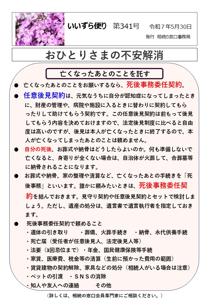亡くなったあとのことを託す ●　亡くなったあとのことをお願いするなら、死後事務委任契約。 ● 任意後見契約は、元気なうちに自分が認知症になってしまったとき 　 に、財産の管理や、病院や施設に入るときに替わりに契約してもら 　　ったりして助けてもらう契約です。この任意後見契約は前もって後見 　　してもらう内容を決めておけますので、法定後見制度に比べると自由 　　度は高いのですが、後見は本人が亡くなったときに終了するので、本 　　人が亡くなってしまったあとのことは頼めません。 ●　 自分の死後、お葬式や納骨はどうしたらよいのか。何も準備しないで 　　亡くなると、身寄りが全くない場合は、自治体が火葬して、合葬墓等 　　に納骨されることになります。 ●　 お葬式や納骨、家の整理や清算など、亡くなったあとの手続きを「死 　　後事務」といいます。誰かに頼みたいときは、死後事務委任契 　 約を結んでおきます。見守り契約や任意後見契約とセットで検討しま 　　しょう。ただし、遺産の処分は、遺言書で遺言執行者を指定しておき 　　ます。 ●　 死後事務委任契約で頼めること 　　・遺体の引き取り　　・葬儀、火葬手続き　・納骨、永代供養手続 　　・死亡届（受任者が任意後見人、法定後見人等） 　　・法要（3回忌位まで）・年金、国民健康保険等手続 　　・家賃、医療費、税金等の清算（生前に預かった費用の範囲） 　　・賃貸建物の契約解除、家具などの処分（相続人がいる場合は注意） 　　・ペットの引渡　・ＳＮＳの消除 　　・知人や友人への連絡　　　その他　　　　　　　