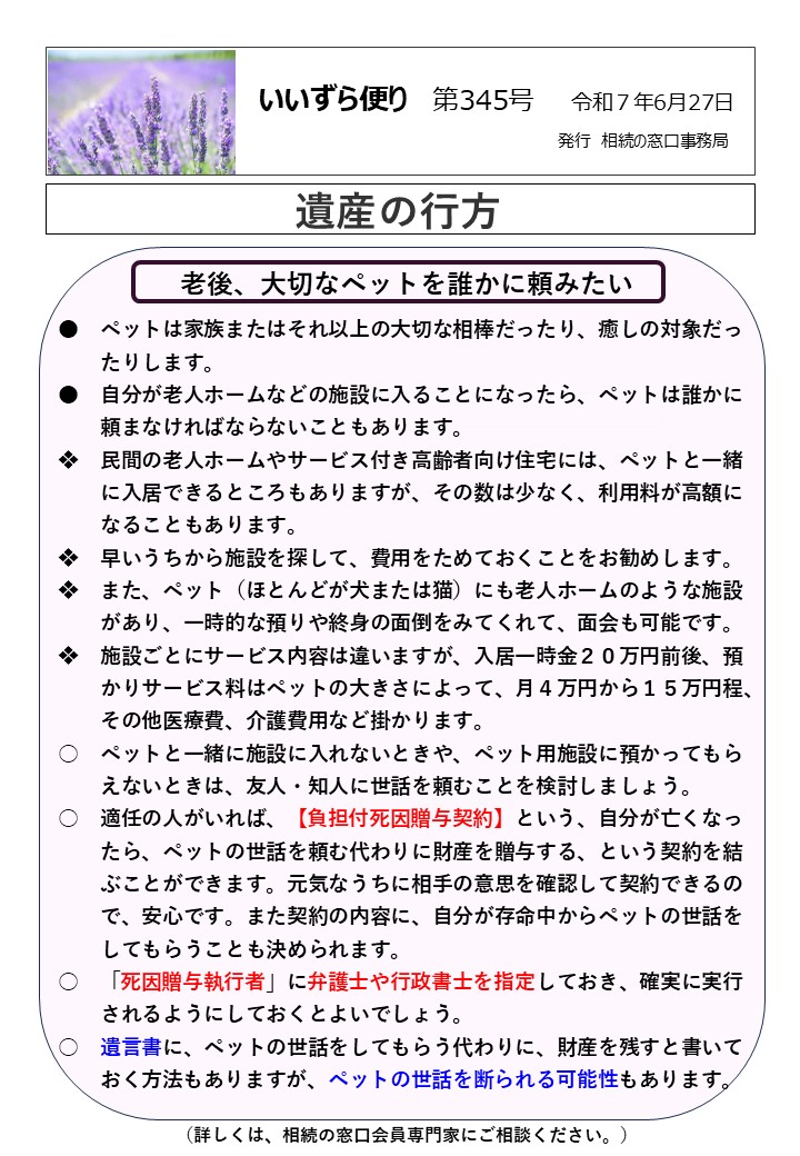老後、大切なペットを誰かに頼みたい ●　ペットは家族またはそれ以上の大切な相棒だったり、癒しの対象だっ 　　たりします。 ●　自分が老人ホームなどの施設に入ることになったら、ペットは誰かに 　　頼まなければならないこともあります。 ❖　民間の老人ホームやサービス付き高齢者向け住宅には、ペットと一緒 　　に入居できるところもありますが、その数は少なく、利用料が高額に 　　なることもあります。 ❖　早いうちから施設を探して、費用をためておくことをお勧めします。 ❖　また、ペット（ほとんどが犬または猫）にも老人ホームのような施設 　　があり、一時的な預りや終身の面倒をみてくれて、面会も可能です。 ❖　施設ごとにサービス内容は違いますが、入居一時金２０万円前後、預 　　かりサービス料はペットの大きさによって、月４万円から１５万円程、 　　その他医療費、介護費用など掛かります。 ○　ペットと一緒に施設に入れないときや、ペット用施設に預かってもら 　　えないときは、友人・知人に世話を頼むことを検討しましょう。 ○　適任の人がいれば、【負担付死因贈与契約】という、自分が亡くなっ 　　たら、ペットの世話を頼む代わりに財産を贈与する、という契約を結 　　ぶことができます。元気なうちに相手の意思を確認して契約できるの 　　で、安心です。また契約の内容に、自分が存命中からペットの世話を 　　してもらうことも決められます。 ○　「死因贈与執行者」に弁護士や行政書士を指定しておき、確実に実行 　　されるようにしておくとよいでしょう。 ○　遺言書に、ペットの世話をしてもらう代わりに、財産を残すと書いて 　　おく方法もありますが、ペットの世話を断られる可能性もあります。