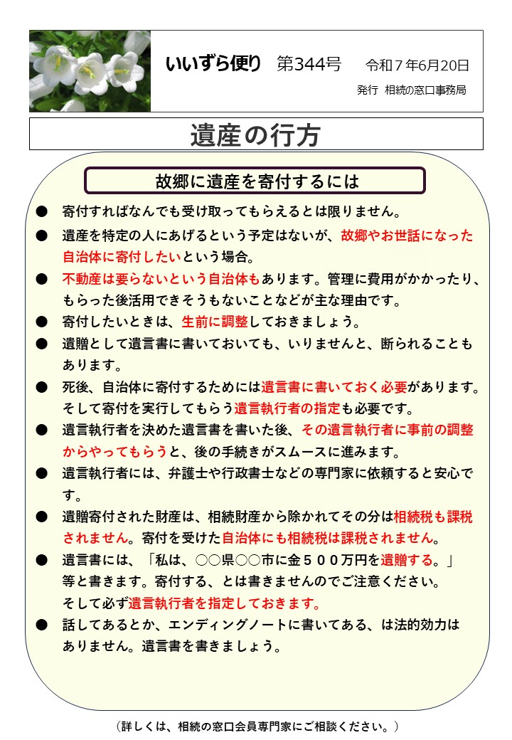 故郷に遺産を寄付するには ●　寄付すればなんでも受け取ってもらえるとは限りません。 ●　遺産を特定の人にあげるという予定はないが、故郷やお世話になった 　　自治体に寄付したいという場合。 ●　不動産は要らないという自治体もあります。管理に費用がかかったり、 　　もらった後活用できそうもないことなどが主な理由です。 ●　寄付したいときは、生前に調整しておきましょう。 ●　遺贈として遺言書に書いておいても、いりませんと、断られることも 　　あります。 ●　死後、自治体に寄付するためには遺言書に書いておく必要があります。 　　そして寄付を実行してもらう遺言執行者の指定も必要です。 ●　遺言執行者を決めた遺言書を書いた後、その遺言執行者に事前の調整 　　からやってもらうと、後の手続きがスムースに進みます。 ●　遺言執行者には、弁護士や行政書士などの専門家に依頼すると安心で 　　す。 ●　遺贈寄付された財産は、相続財産から除かれてその分は相続税も課税 　　されません。寄付を受けた自治体にも相続税は課税されません。 ●　遺言書には、「私は、○○県○○市に金５００万円を遺贈する。」 　　等と書きます。寄付する、とは書きませんのでご注意ください。 　　そして必ず遺言執行者を指定しておきます。 ●　話してあるとか、エンディングノートに書いてある、は法的効力は 　　ありません。遺言書を書きましょう。 　　　　　　　　　　　　　　　　　　　　　　