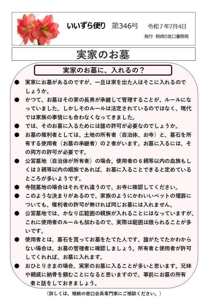 実家のお墓に、入れるの？ ●　実家にお墓があるのですが、一旦は家を出た人はそこに入れるので しょうか。 ●　かつて、お墓はその家の長男が承継して管理することが、ルールにな 　　っていました。しかしそのルールは法定されているのではなく、現代 　　では家族の事情にも合わなくなってきました。 ●　では、そのお墓に入るためには誰の許可が必要なのでしょうか。 ●　お墓の権利者としては、土地の所有者（自治体、お寺）と、墓石を所 　　有する使用者（お墓の承継者）の２者がいます。お墓に入るには、そ 　　の両方の許可が必要です。 ●　公営墓地（自治体が所有者）の場合、使用者の６親等以内の血族もし 　　くは３親等以内の姻族であれば、お墓に入ることできると定めている 　　ところが多いようです。 ●　寺院墓地の場合はそれぞれ違うので、お寺に確認してください。 ●　このような決まりがあるので、家族のようにかわいいペットの埋葬に 　　ついても、権利者の許可が無ければ同じお墓には入れません。 ●　公営墓地では、かなり広範囲の親族が入れることにはなっていますが、 　　これに使用者のルールも加わるので、実際は範囲は限られることが多 　　いです。 ●　使用者とは、墓石を買ってお墓をたてた人です。誰がたてたかわから 　　ない場合は、お墓の管理者に確認しましょう。所有者と使用者が許可 　　してくれれば、お墓に入れます。 ●　おひとりさまの場合、実家のお墓に入ることが多いと思います。兄妹 　　や親戚に納骨を頼むことになると思いますので、事前にお墓の所有 　　　者と話をしておきましょう。 （詳しくは、相続の窓口会員専門家にご相談ください。）
