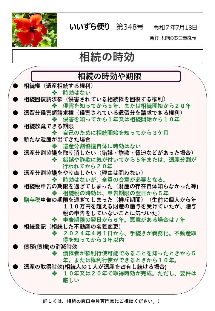 　相続の時効や期限 ●　相続権（遺産相続する権利）　　　　　 　　　　　　　❖　時効はない ●　相続回復請求権（侵害されている相続権を回復する権利） 　　　　　　　❖　侵害を知ってから５年、または相続開始から２０年 ●　遺留分侵害額請求権（侵害されている遺留分を請求できる権利） 　　　　　　　❖　侵害を知ってから１年又は相続開始から１０年 ●　相続放棄できる期限 　　　　　　　❖　自己のために相続開始を知ってから３ケ月 ●　新たな遺産が出てきた場合 　　　　　　　❖　遺産分割協議自体に時効はない ●　遺産分割協議を取り消したい（錯誤・詐欺・脅迫などがあった場合） 　　　　　　　❖　錯誤や詐欺に気が付いてから５年または、遺産分割が 行われてから２０年 ●　遺産分割協議をやり直したい（理由は問わない） 　　　　　　　❖　時効はないが、全員の合意が必要となる。 ●　相続税申告の期限を過ぎてしまった（財産の存在自体知らなかった等) 　　　　　　　❖　相続税の時効は、申告期限の翌日から５年 ●　贈与税申告の期限を過ぎてしまった（排斥期間）（生前に個人から年 　　　　　　　　　１１０万円を超える財産の贈与を受けていたが、贈与 　　　　　　　　　税の申告をしていないことに気づいた） 　　　　　　　❖　申告期限の翌日から６年。悪意がある場合は７年 ●　相続登記（相続した不動産の名義変更） 　　　　　　　❖　２０２４年４月１日から、手続きが義務化。不動産取 　　　　　　　　　得を知ってから３年以内 ●　債務(債権)の消滅時効 　　　　　　　❖　債権者が権利行使可能であることを知ったときから５ 　　　　　　　　　年。または権利行使ができるときから１０年。 ●　遺産の取得時効(相続人の１人が遺産を占有し続ける場合) 　　　　　　　❖　１０年又は２０年で取得時効が完成。ただし、要件は 　　　　　　　　　厳しい