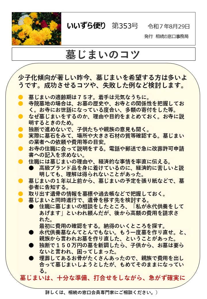 少子化傾向が著しい昨今、墓じまいを希望する方は多いようです。成功させるコツや、失敗した例など検討します。 ●　墓じまいの適齢期は７５才。着手は元気なうちに。 ●　寺院墓地の場合は、お墓の歴史や、お寺との関係性を把握してお 　　く。お寺にお世話になっている度合い、多額の寄付をした等。 ●　なぜ墓じまいをするのか、理由や目的をまとめておく。お寺に説 　　明するときのため。 ●　独断で進めないで、子供たちや親族の意見も聞く。 ●　実際に墓石をみて、場所や大きさ石材の質等確認する。墓じまい 　　の業者への依頼や費用等の目安。 ●　お寺の住職に会って説明をする。電話や郵送で急に改葬許可申請 　　書への記入を求めない。 ●　住職には墓じまいの理由や、経済的な事情を率直に伝える。 　　●　高級ブランド品を身に着けているのに、経済的に苦しいと説 　　　　明しても、理解は得られないことがあった。 ●　墓じまいの１年以上前から、墓じまいの予定を張り紙などで、墓 　　参者に告知する。 ●　取り出す遺骨の情報を墓標や過去帳などで把握しておく。 ●　墓じまいと同時進行で、遺骨を移す先を検討する。 　　●　住職に墓じまいの相談をしたところ、「私が永代供養をして 　　　　あげます」といわれ頼んだが、後から高額の費用を請求さ 　　　　れた。 　　　　最初に費用の確認をする。納得のいくところを探す。 　　●　永代供養墓なんてとんでもない。もう一度墓を作り直せ。と、 　　　　親族から言われお墓を作り直した、ということがあった。 　　●　独断で１５０万円の墓を新調したら、子供から、お墓は要ら 　　　　ないと言われ、困ってしまった。 　　●　埋葬してあるお骨がたくさんあったので、親族で費用を出し 　　　　合って墓じまいしようとしたが、もめてそのままになってい 　　　　る。 墓じまいは、十分な準備、打合せをしながら、急がず確実