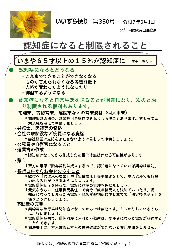 いまや６５才以上の１５％が認知症に　厚生労働省HP 　 ●　認知症になるとどうなる 　・これまでできたことができなくなる 　　　 ・ものが覚えられなくなる等機能低下 　　　 ・人格が変わったようになったり 　　　 ・徘徊するようになる ●　認知症になると日常生活を送ることが困難になり、次のとお 　　　り制限される権利もあります。 　 ・宅建業、古物営業、建設業などの営業資格（個人事業） ＊家族経営の場合、営業許可を維持できなくなる場合もあります。前もって事 　　　　　 業承継を考えて準備しましょう。 　 ・弁護士、医師等の資格 　 ・会社の取締役など役員になる資格 　　　　＊会社経営に支障をきたさないように前もって準備しましょう。 　 ・公務員や自衛官になること 　 ・遺言書の作成 　　　　＊認知症になってから作成した遺言書は無効になる可能性があります。 　 ・贈与 ＊双方の意思で贈与契約は成立するので、認知症になっていれば契約は無効。　 　 ・銀行口座からお金をおろすこと 　　　 　＊銀行へ「代理人の届出」や「包括委任」等手続きをして、本人以外でもお金 　　　　　 の出し入れができるようにしましょう。 　　　　 ＊家族信託制度を使って、家族に財産の管理を任せましょう。 　　　　 ＊元気なうちに「任意後見委任」で自分で成年後見人を決めておいたり、認 　　　 　　知症になってしまったら家族・親族が裁判所に申し立てて「法定後見制度」を 　　　　　 使うようにしましょう。 　 ・不動産の売買 　　　　 ＊契約等法律行為は認知症になってからでは無効です。しっかりしているうち 　　　　 　 に、行いましょう。 　　　　 ＊家族信託契約で、信託財産に入れた不動産は、受任者になった家族が契約する 　　　　　 ことができます。 　　　 　＊司法書士は、本人確認と本人の意思確認ができないと登記申請をしません。