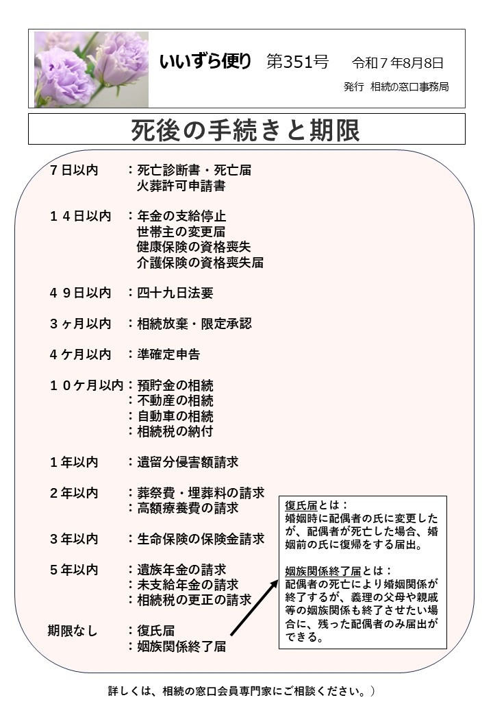 ７日以内　　：死亡診断書・死亡届 　　　　　　　火葬許可申請書 １４日以内　：年金の支給停止 　　　　　　　世帯主の変更届 　　　　　　　健康保険の資格喪失 　　　　　　　介護保険の資格喪失届 ４９日以内　：四十九日法要 ３ヶ月以内　：相続放棄・限定承認 ４ケ月以内　：準確定申告 １０ケ月以内：預貯金の相続 　　　　　　：不動産の相続 　　　　　　：自動車の相続 　　　　　　：相続税の納付 １年以内　　：遺留分侵害額請求 ２年以内　　：葬祭費・埋葬料の請求 　　　　　　：高額療養費の請求 ３年以内　　：生命保険の保険金請求 ５年以内　　：遺族年金の請求 　　　　　　：未支給年金の請求 　　　　　　：相続税の更正の請求 期限なし　　：復氏届 　　　　　　：姻族関係終了届