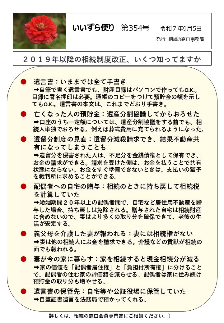 遺言書：いままでは全て手書き 　　➡自筆で書く遺言書でも、財産目録はパソコンで作ってもO.K.。 　　目録に署名押印は必要。通帳のコピーをつけて預貯金の額を示し 　　てもO.K.。遺言書の本文は、これまでどおり手書き。 ●　亡くなった人の預貯金：遺産分割協議してからおろせた 　　➡口座のうち一定額については、遺産分割協議をする前でも、相 　　 続人単独でおろせる。例えば葬式費用に充てられるようになった。 ●　遺留分制度の見直：遺留分減殺請求でき、結果不動産共　 　　有になってしまうことも 　　➡遺留分を侵害された人は、不足分を金銭債権として保有でき、 　　 お金の請求ができる。請求を受けた側は、お金を払うことで共有 　　 状態にならない。お金をすぐ準備できないときは、支払いの猶予 　　 を裁判所に求めることができる。 ●　配偶者への自宅の贈与：相続のときに持ち戻して相続税 　　を計算していた 　　➡婚姻期間２０年以上の配偶者間で、自宅など居住用不動産を贈 　　 与した場合、持ち戻しは免除される。贈与された自宅は相続財産 　　 に含めないので、妻はより多くの取り分を確保できて、老後の生 活が安定する。 ●　義父母を介護した妻が報われる：妻には相続権がない ➡妻は他の相続人にお金を請求できる。介護などの貢献が相続の 面でも報われる。 ●　妻が今の家に暮らす：家を相続すると現金相続分が減る ➡家の価値を「配偶者居住権」と「負担付所有権」に分けること 　　 で、配偶者の住む家の評価額を減らせる。配偶者は家に住み続け 　　 預貯金の取り分も増やせる。 ●　遺言書の保管先：自宅等や公証役場に保管していた 　　➡自筆証書遺言を法務局で預かってくれる。