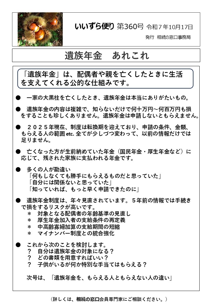 　一家の大黒柱を亡くしたとき、遺族年金は本当にありがたいもの。 ●　遺族年金の内容は複雑で、知らないだけで何十万円～何百万円も損 をすることも珍しくありません。遺族年金は申請しないともらえません。 ●　２０２５年現在、制度は転換期を迎えており、申請の条件、金額、 　もらえる人の範囲 etc. 全てが少しづつ変わって、以前の情報だけでは 　足りません。 ●　亡くなった方が生前納めていた年金（国民年金・厚生年金など）に 　応じて、残された家族に支払われる年金です。 ●　多くの人が勘違い 　　「何もしなくても勝手にもらえるものだと思っていた」 　　「自分には関係ないと思っていた」 　　「知っていれば、もっと早く申請できたのに」 ●　遺族年金制度は、年々見直されています。５年前の情報では手続き 　で損をするリスクが高いです。 　　＊　対象となる配偶者の年齢基準の見直し 　　＊　厚生年金加入者の支給条件の再定義 　　＊　中高齢寡婦加算の支給期間の短縮 　　＊　マイナンバー制度との統合強化 ●　これから次のことを検討します。 　　？　自分は遺族年金の対象になる？ 　　？　どの書類を用意すればいい？ 　　？　子供がいるが何か特別な手当てはもらえる？ 　　 　　次号は、「遺族年金を、もらえる人ともらえない人の違い」
