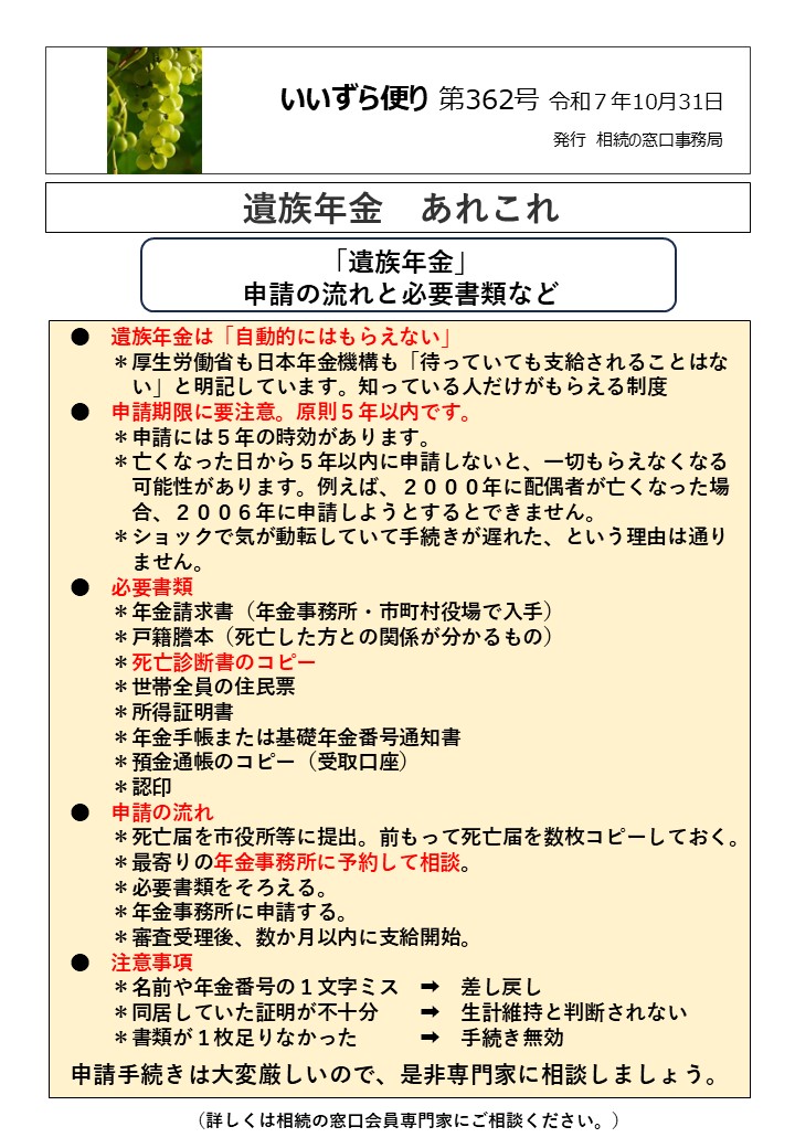 遺族年金は「自動的にはもらえない」 　　＊厚生労働省も日本年金機構も「待っていても支給されることはな 　　　い」と明記しています。知っている人だけがもらえる制度 ●　申請期限に要注意。原則５年以内です。 　　＊申請には５年の時効があります。 　　＊亡くなった日から５年以内に申請しないと、一切もらえなくなる 　　　可能性があります。例えば、２０００年に配偶者が亡くなった場 　　　合、２００６年に申請しようとするとできません。 　　＊ショックで気が動転していて手続きが遅れた、という理由は通り 　　　ません。 ●　必要書類 　　＊年金請求書（年金事務所・市町村役場で入手） 　　＊戸籍謄本（死亡した方との関係が分かるもの） 　　＊死亡診断書のコピー 　　＊世帯全員の住民票 　　＊所得証明書 　　＊年金手帳または基礎年金番号通知書 　　＊預金通帳のコピー（受取口座） 　　＊認印 ●　申請の流れ 　　＊死亡届を市役所等に提出。前もって死亡届を数枚コピーしておく。 　　＊最寄りの年金事務所に予約して相談。 　　＊必要書類をそろえる。 　　＊年金事務所に申請する。 　　＊審査受理後、数か月以内に支給開始。 ●　注意事項 　　＊名前や年金番号の１文字ミス　➡　差し戻し 　　＊同居していた証明が不十分　　➡　生計維持と判断されない　 　　＊書類が１枚足りなかった　　　➡　手続き無効　 申請手続きは大変厳しいので、是非専門家に相談しましょう。