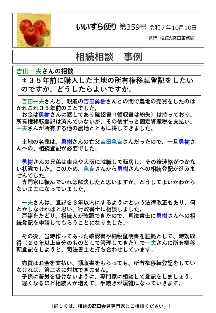 吉田一夫さんの相談 　吉田一夫さんと、親戚の吉田勇樹さんとの間で農地の売買をしたのはかれこれ３５年前のことでした。 　お金は勇樹さんに渡してあり確認書（領収書は紛失）は持っており、所有権移転登記は済んでいないが、その後ずっと固定資産税を支払い、一夫さんが所有する他の農地とともに耕してきました。 　土地の名義は、勇樹さんの亡父吉田亀吉さんだったので、一旦勇樹さんへの、相続登記が必要でした。 　勇樹さんの兄弟は東京や大阪に就職して転居し、その後連絡がつかない状態でした。このため、亀吉さんから勇樹さんへの相続登記が進みませんでした。 　専門家に頼んでいれば解決したと思いますが、どうしてよいかわからないままになっていました。 　一夫さんは、登記を３年以内にするようにという法律改正もあり、何とかしなければと思い、行政書士に相談しました。 　戸籍をたどり、相続人が確認できたので、司法書士に勇樹さんへの相続登記を申請してもらうことになりました。 　その後、当時作ってあった確認書や納税証明書を証拠として、時効取得（２０年以上自分のものとして管理してきた）で一夫さんに所有権移転登記をしようと、司法書士と打ち合わせしています。 　売買はお金を支払い、領収書をもらっても、所有権移転登記をしていなければ、第三者に対抗できません。 　子孫に苦労を掛けないように、専門家に相談して登記をしましょう。 　遅くなるほど相続人が増えて、手続きが煩雑になっていきます。