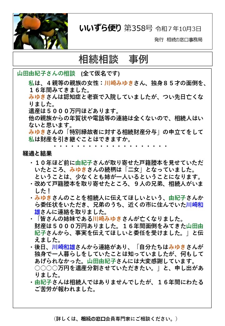 山田由紀子さんの相談　(全て仮名です) 　　私は、４親等の親族の女性：川崎みゆきさん、独身８５才の面倒を、 　　１６年間みてきました。 　　みゆきさんは認知症と老衰で入院していましたが、つい先日亡くな 　　りました。 　　遺産は５０００万円ほどあります。　 　　他の親族からの年賀状や電話等の連絡は全くないので、相続人はい 　　ないと思います。 　　みゆきさんの「特別縁故者に対する相続財産分与」の申立てをして 　　私は財産を引き継ぐことはできますか。 　　　　　　・・・・・・・・・・・・・・・・・・・・ 　経過と結果　 　　・１０年ほど前に由紀子さんが取り寄せた戸籍謄本を見せていただ 　　　いたところ、みゆきさんの続柄は「二女」となっていました。 　　　ということは、少なくとも姉が一人いるということになります。 　　・改めて戸籍謄本を取り寄せたところ、９人の兄弟、相続人がいま 　　　した！ 　　・みゆきさんのことを相続人に伝えてほしいという、由紀子さんか 　　　ら委任状をいただき、兄弟のうち、近くの市に住んでいた川崎和 　　　雄さんに連絡を取りました。 　　・「皆さんの姉妹である川崎みゆきさんが亡くなりました。 　　　財産は５０００万円ありました。１６年間面倒をみてきた山田由 　　　紀子さんから、事実を伝えてほしいと委任を受けました。」と伝 　　　えました。　 　　・後日、川崎和雄さんから連絡があり、「自分たちはみゆきさんが 　　　独身で一人暮らしをしていたことは知っていましたが、何もして 　　　あげられなかった。山田由紀子さんには大変感謝しています。 　　　○○○○万円を遺産分割させていただきたい。」と、申し出があ 　　　りました。 　　・由紀子さんは相続人ではありませんでしたが、１６年間にわたる 　　　ご苦労が報われました。　　　