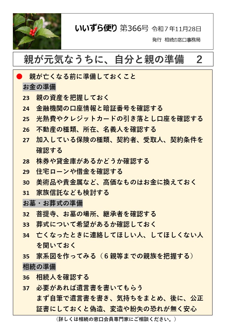 親が亡くなる前に準備しておくこと 　お金の準備 　23　親の資産を把握しておく 　24　金融機関の口座情報と暗証番号を確認する 　25　光熱費やクレジットカードの引き落とし口座を確認する 　26　不動産の種類、所在、名義人を確認する 　27　加入している保険の種類、契約者、受取人、契約条件を 　　　確認する 　28　株券や貸金庫があるかどうか確認する 　29　住宅ローンや借金を確認する 　30　美術品や貴金属など、高価なものはお金に換えておく 　31　家族信託なども検討する 　お墓・お葬式の準備 　32　菩提寺、お墓の場所、継承者を確認する 　33　葬式について希望があるか確認しておく 　34　亡くなったときに連絡してほしい人、してほしくない人 　　　を聞いておく 　35　家系図を作ってみる（６親等までの親族を把握する） 　相続の準備 　36　相続人を確認する 　37　必要があれば遺言書を書いてもらう 　　　まず自筆で遺言書を書き、気持ちをまとめ、後に、公正 　　　証書にしておくと偽造、変造や紛失の恐れが無く安心