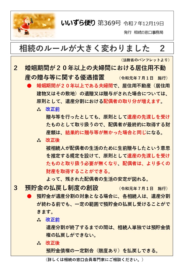 婚姻期間が２０年以上の夫婦間における居住用不動 　　産の贈与等に関する優遇措置　　（令和元年７月１日　施行） 　　　●　婚姻期間が２０年以上である夫婦間で、居住用不動産（居住用 　　　　　建物又はその敷地）の遺贈又は贈与がされた場合については、 　　　　　原則として、遺産分割における配偶者の取り分が増えます。 　　　　　⁂　改正前 　　　　　　　贈与等を行ったとしても、原則として遺産の先渡しを受け 　　　　　　　たものとして取り扱うので、配偶者が最終的に取得する財 　　　　　　　産額は、結果的に贈与等が無かった場合と同じになる。 　　　　　⁂　改正後 　　　　　　　被相続人が配偶者の生活のために生前贈与したという意思 　　　　　　　を推定する規定を設けて、原則として遺産の先渡しを受け 　　　　　　　たものと取り扱う必要が無くなり、配偶者は、より多くの 　　　　　　　財産を取得することができる。 　　　　　　　よって、残された配偶者の生活の安定が図れる。 ３　預貯金の払戻し制度の創設　　　（令和元年７月１日　施行） 　　　●　預貯金が遺産分割の対象となる場合に、各相続人は、遺産分割 　　　　　が終わる前でも、一定の範囲で預貯金の払戻し受けることがで 　　　　　きます。 　　　　　⁂　改正前 　　　　　　　遺産分割が終了するまでの間は、相続人単独では預貯金債 　　　　　　　権の払戻しができない。 　　　　　⁂　改正後 　　　　　　　預貯金債権の一定割合（限度あり）を払戻しできる。