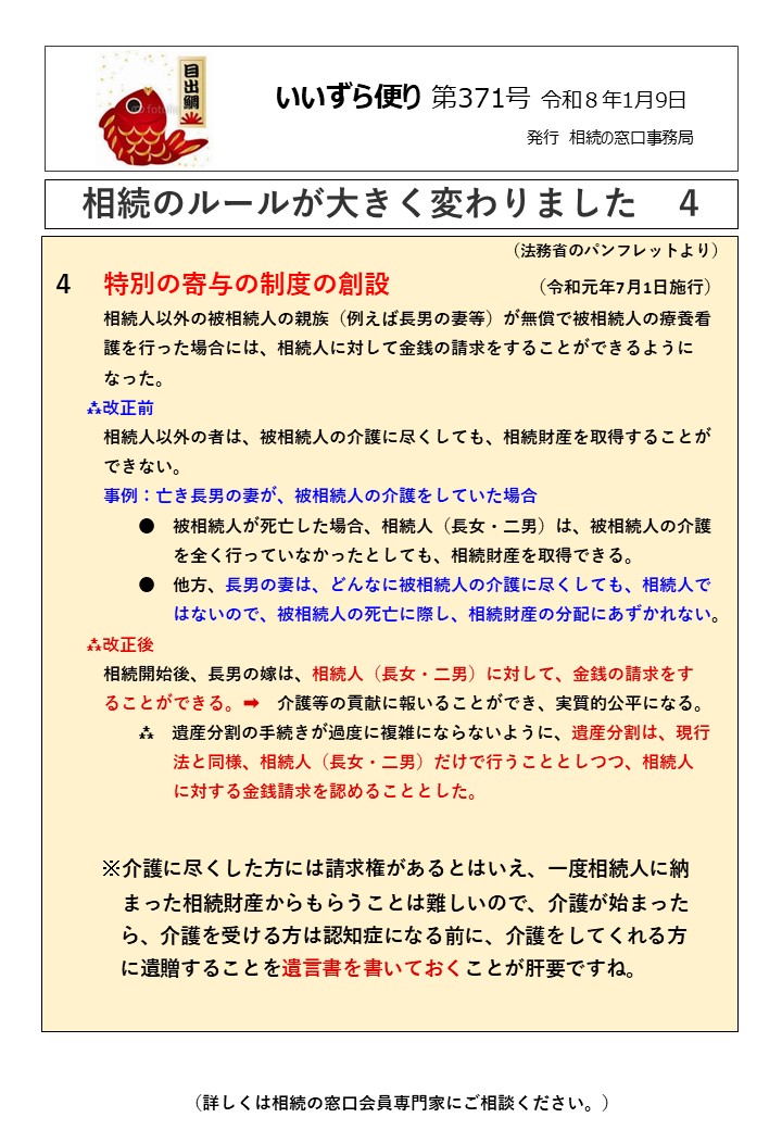 特別の寄与の制度の創設　　　　　　　　（令和元年7月1日施行） 　　　相続人以外の被相続人の親族（例えば長男の妻等）が無償で被相続人の療養看 　　　護を行った場合には、相続人に対して金銭の請求をすることができるように 　　　なった。 　　⁂改正前 　　　相続人以外の者は、被相続人の介護に尽くしても、相続財産を取得することが 　　　できない。 　　　事例：亡き長男の妻が、被相続人の介護をしていた場合 　　　　　●　被相続人が死亡した場合、相続人（長女・二男）は、被相続人の介護 　　　　　　　を全く行っていなかったとしても、相続財産を取得できる。 　　　　　●　他方、長男の妻は、どんなに被相続人の介護に尽くしても、相続人で 　　　　　　　はないので、被相続人の死亡に際し、相続財産の分配にあずかれない。 　　⁂改正後 　　　相続開始後、長男の嫁は、相続人（長女・二男）に対して、金銭の請求をす 　　　ることができる。➡　介護等の貢献に報いることができ、実質的公平になる。 　　　　　⁂　遺産分割の手続きが過度に複雑にならないように、遺産分割は、現行 　　　　　　　法と同様、相続人（長女・二男）だけで行うこととしつつ、相続人 　　　　　　　に対する金銭請求を認めることとした。 　 　 ※介護に尽くした方には請求権があるとはいえ、一度相続人に納 　　　 まった相続財産からもらうことは難しいので、介護が始まった ら、介護を受ける方は認知症になる前に、介護をしてくれる方 に遺贈することを遺言書を書いておくことが肝要ですね。