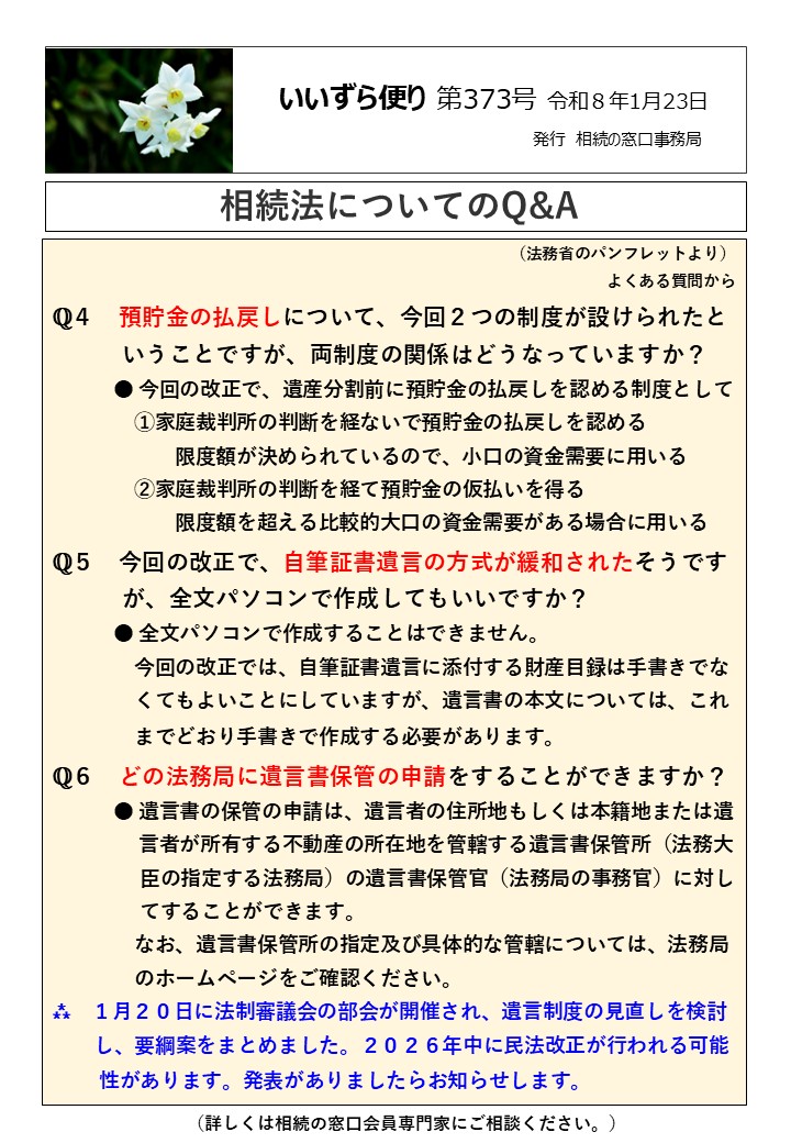 預貯金の払戻しについて、今回２つの制度が設けられたと 　　　いうことですが、両制度の関係はどうなっていますか？ 　　　● 今回の改正で、遺産分割前に預貯金の払戻しを認める制度として 　　　　①家庭裁判所の判断を経ないで預貯金の払戻しを認める 　　　　　　限度額が決められているので、小口の資金需要に用いる 　　　　②家庭裁判所の判断を経て預貯金の仮払いを得る 　　　　　　限度額を超える比較的大口の資金需要がある場合に用いる ℚ５　今回の改正で、自筆証書遺言の方式が緩和されたそうです 　　　が、全文パソコンで作成してもいいですか？ 　　　● 全文パソコンで作成することはできません。 　　　　今回の改正では、自筆証書遺言に添付する財産目録は手書きでな 　　　　くてもよいことにしていますが、遺言書の本文については、これ 　　　　までどおり手書きで作成する必要があります。　 ℚ６　どの法務局に遺言書保管の申請をすることができますか？ 　　　● 遺言書の保管の申請は、遺言者の住所地もしくは本籍地または遺 　　　　 言者が所有する不動産の所在地を管轄する遺言書保管所（法務大 臣の指定する法務局）の遺言書保管官（法務局の事務官）に対し てすることができます。 　　　　なお、遺言書保管所の指定及び具体的な管轄については、法務局 　　　　のホームページをご確認ください。 ⁂　１月２０日に法制審議会の部会が開催され、遺言制度の見直しを検討 　　し、要綱案をまとめました。２０２６年中に民法改正が行われる可能 　　性があります。発表がありましたらお知らせします。