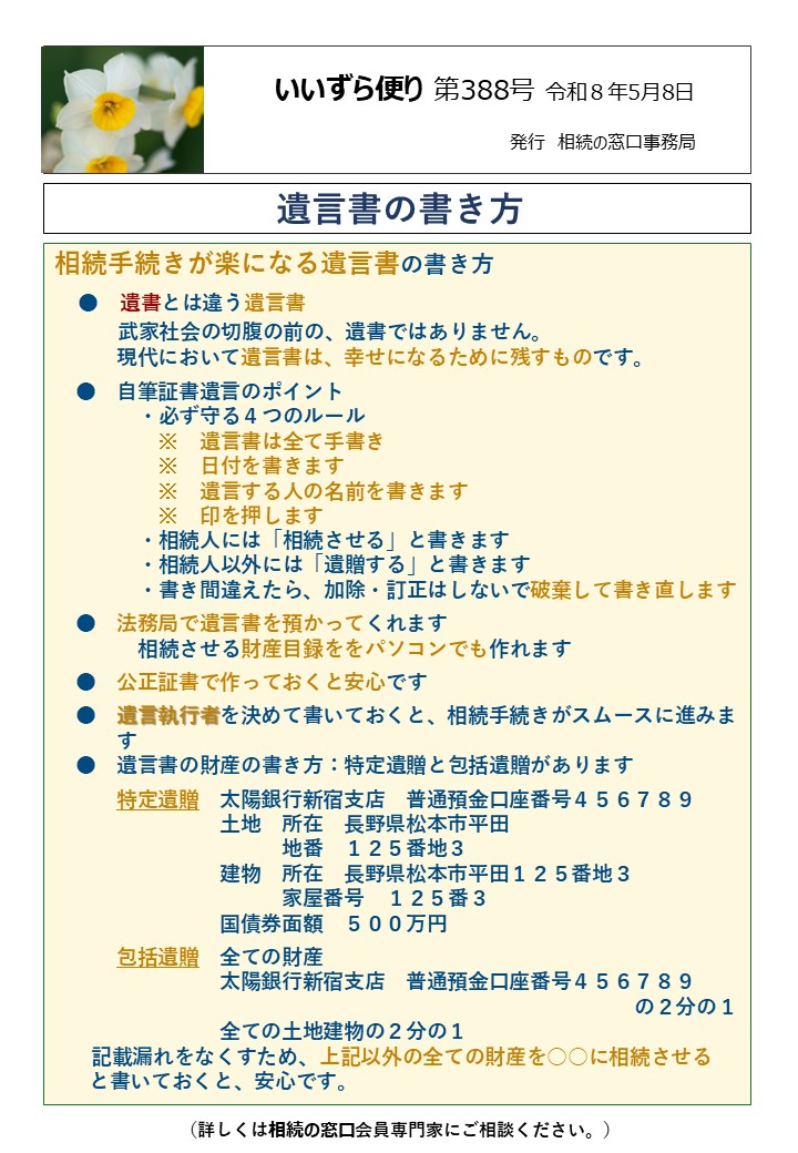 相続手続きが楽になる遺言書の書き方 　●　遺書とは違う遺言書 　　 武家社会の切腹の前の、遺書ではありません。 　　　現代において遺言書は、幸せになるために残すものです。 　●　自筆証書遺言のポイント 　 　・必ず守る４つのルール 　　　　　※　遺言書は全て手書き 　　　　　※　日付を書きます 　　　　　※　遺言する人の名前を書きます 　　　　　※　印を押します 　　　　・相続人には「相続させる」と書きます 　　　　・相続人以外には「遺贈する」と書きます 　　　　・書き間違えたら、加除・訂正はしないで破棄して書き直します 　●　法務局で遺言書を預かってくれます 　　　　相続させる財産目録ををパソコンでも作れます 　●　公正証書で作っておくと安心です 　●　遺言執行者を決めて書いておくと、相続手続きがスムースに進みま 　　　す 　●　遺言書の財産の書き方：特定遺贈と包括遺贈があります 　　　特定遺贈　太陽銀行新宿支店　普通預金口座番号４５６７８９ 　　　　　　　　土地　所在　長野県松本市平田 　　　　　　　　　　　地番　１２５番地３ 　　　　　　　　建物　所在　長野県松本市平田１２５番地３ 　　　　　　　　　　　家屋番号　１２５番３ 　　　　　　　　国債券面額　５００万円 　　　包括遺贈　全ての財産 　　　　　　　　太陽銀行新宿支店　普通預金口座番号４５６７８９ 　　　　　　　　　　　　　　　　　　　　　　　　　　　　の２分の１ 　　　　　　　　全ての土地建物の２分の１ 記載漏れをなくすため、上記以外の全ての財産を○○に相続させる 　 と書いておくと、安心です。 相続手続きが楽になる遺言書の書き方 　●　遺書とは違う遺言書 　　 武家社会の切腹の前の、遺書ではありません。 　　　現代において遺言書は、幸せになるために残すものです。 　●　自筆証書遺言のポイント 　 　・必ず守る４つのルール 　　　　　※　遺言書は全て手書き 　　　　　※　日付を書きます 　　　　　※　遺言する人の名前を書きます 　　　　　※　印を押します 　　　　・相続人には「相続させる」と書きます 　　　　・相続人以外には「遺贈する」と書きます 　　　　・書き間違えたら、加除・訂正はしないで破棄して書き直します 　●　法務局で遺言書を預かってくれます 　　　　相続させる財産目録ををパソコンでも作れます 　●　公正証書で作っておくと安心です 　●　遺言執行者を決めて書いておくと、相続手続きがスムースに進みま 　　　す 　●　遺言書の財産の書き方：特定遺贈と包括遺贈があります 　　　特定遺贈　太陽銀行新宿支店　普通預金口座番号４５６７８９ 　　　　　　　　土地　所在　長野県松本市平田 　　　　　　　　　　　地番　１２５番地３ 　　　　　　　　建物　所在　長野県松本市平田１２５番地３ 　　　　　　　　　　　家屋番号　１２５番３ 　　　　　　　　国債券面額　５００万円 　　　包括遺贈　全ての財産 　　　　　　　　太陽銀行新宿支店　普通預金口座番号４５６７８９ 　　　　　　　　　　　　　　　　　　　　　　　　　　　　の２分の１ 　　　　　　　　全ての土地建物の２分の１ 記載漏れをなくすため、上記以外の全ての財産を○○に相続させる 　 と書いておくと、安心です。