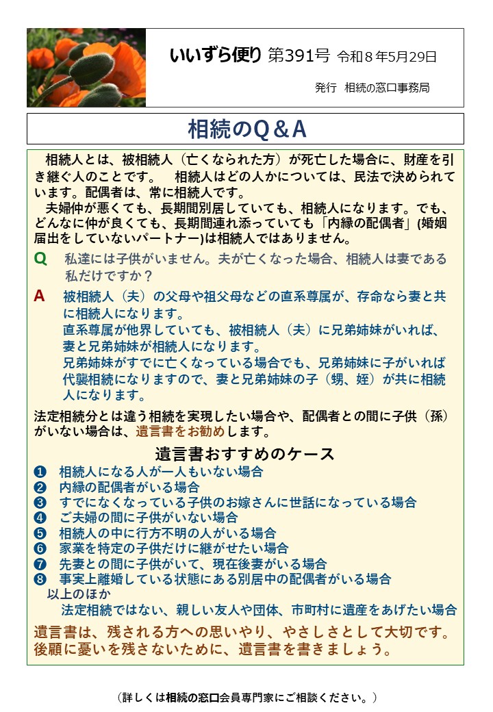 相続人とは、被相続人（亡くなられた方）が死亡した場合に、財産を引き継ぐ人のことです。 相続人はどの人かについては、民法で決められています。配偶者は、常に相続人です。 夫婦仲が悪くても、長期間別居していても、相続人になります。でも、どんなに仲が良くても、長期間連れ添っていても「内縁の配偶者」(婚姻届出をしていないパートナー)は相続人ではありません。 Q　私達には子供がいません。夫が亡くなった場合、相続人は妻である 　　 私だけですか？ A　被相続人（夫）の父母や祖父母などの直系尊属が、存命なら妻と共 　　 に相続人になります。 　　 直系尊属が他界していても、被相続人（夫）に兄弟姉妹がいれば、 　　 妻と兄弟姉妹が相続人になります。 　　 兄弟姉妹がすでに亡くなっている場合でも、兄弟姉妹に子がいれば 　　 代襲相続になりますので、妻と兄弟姉妹の子（甥、姪）が共に相続 　　 人になります。 法定相続分とは違う相続を実現したい場合や、配偶者との間に子供（孫）がいない場合は、遺言書をお勧めします。 遺言書おすすめのケース ➊　相続人になる人が一人もいない場合 ➋　内縁の配偶者がいる場合 ➌　すでになくなっている子供のお嫁さんに世話になっている場合 ➍　ご夫婦の間に子供がいない場合 ➎　相続人の中に行方不明の人がいる場合 ➏　家業を特定の子供だけに継がせたい場合 ➐　先妻との間に子供がいて、現在後妻がいる場合 ➑　事実上離婚している状態にある別居中の配偶者がいる場合 　以上のほか 　 法定相続ではない、親しい友人や団体、市町村に遺産をあげたい場合 遺言書は、残される方への思いやり、やさしさとして大切です。後顧に憂いを残さないために、遺言書を書きましょう。