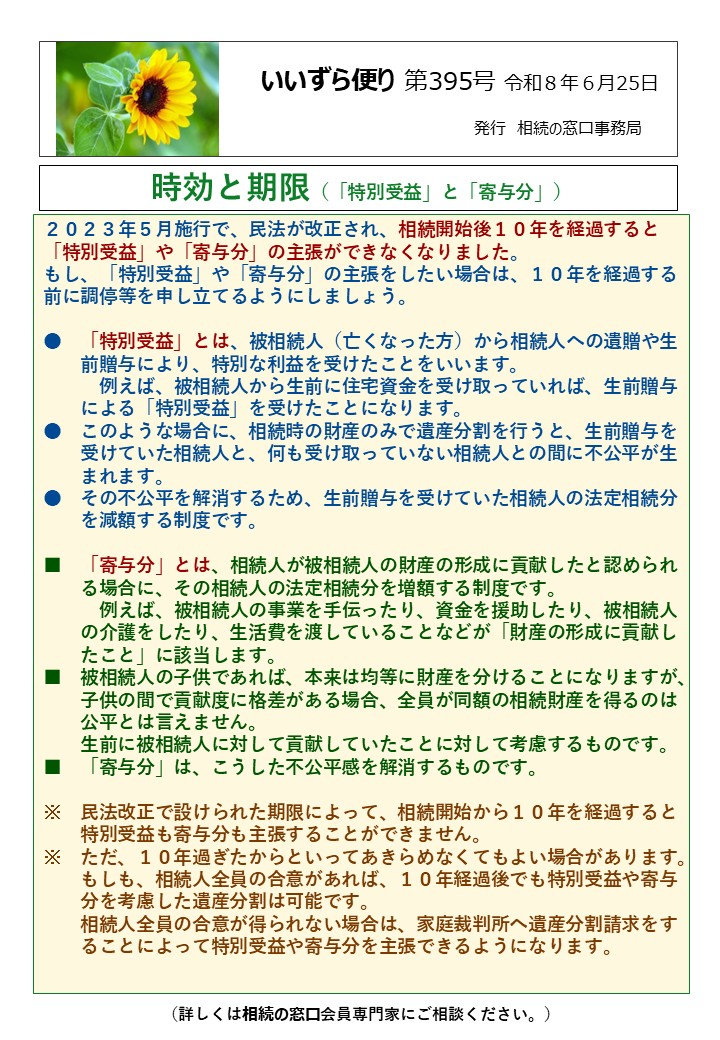 ２０２３年５月施行で、民法が改正され、相続開始後１０年を経過すると「特別受益」や「寄与分」の主張ができなくなりました。 もし、「特別受益」や「寄与分」の主張をしたい場合は、１０年を経過する前に調停等を申し立てるようにしましょう。 ●　「特別受益」とは、被相続人（亡くなった方）から相続人への遺贈や生 　　前贈与により、特別な利益を受けたことをいいます。 　　　例えば、被相続人から生前に住宅資金を受け取っていれば、生前贈与 　　による「特別受益」を受けたことになります。 ●　このような場合に、相続時の財産のみで遺産分割を行うと、生前贈与を 　　受けていた相続人と、何も受け取っていない相続人との間に不公平が生 　　まれます。 ●　その不公平を解消するため、生前贈与を受けていた相続人の法定相続分 　　を減額する制度です。 ■　「寄与分」とは、相続人が被相続人の財産の形成に貢献したと認められ 　　る場合に、その相続人の法定相続分を増額する制度です。 　　　例えば、被相続人の事業を手伝ったり、資金を援助したり、被相続人 　　の介護をしたり、生活費を渡していることなどが「財産の形成に貢献し 　　たこと」に該当します。 ■　被相続人の子供であれば、本来は均等に財産を分けることになりますが、 　　子供の間で貢献度に格差がある場合、全員が同額の相続財産を得るのは 　　公平とは言えません。 　　生前に被相続人に対して貢献していたことに対して考慮するものです。 ■　「寄与分」は、こうした不公平感を解消するものです。 ※　民法改正で設けられた期限によって、相続開始から１０年を経過すると 　　特別受益も寄与分も主張することができません。 ※　ただ、１０年過ぎたからといってあきらめなくてもよい場合があります。 　　もしも、相続人全員の合意があれば、１０年経過後でも特別受益や寄与 　　分を考慮した遺産分割は可能です。 　　相続人全員の合意が得られない場合は、家庭裁判所へ遺産分割請求をす 　　ることによって特別受益や寄与分を主張できるようになります。