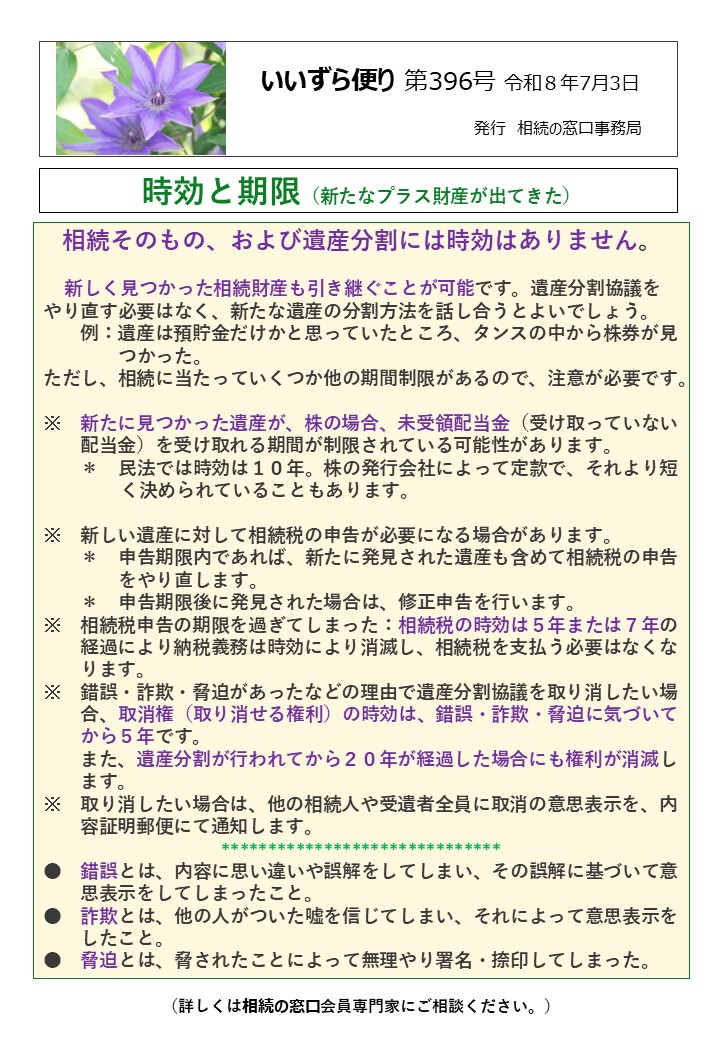 相続そのもの、および遺産分割には時効はありません。 新しく見つかった相続財産も引き継ぐことが可能です。遺産分割協議をやり直す必要はなく、新たな遺産の分割方法を話し合うとよいでしょう。 　　例：遺産は預貯金だけかと思っていたところ、タンスの中から株券が見 　　　　つかった。 ただし、相続に当たっていくつか他の期間制限があるので、注意が必要です。 ※　新たに見つかった遺産が、株の場合、未受領配当金（受け取っていない 配当金）を受け取れる期間が制限されている可能性があります。 ＊　民法では時効は１０年。株の発行会社によって定款で、それより短 　　　 く決められていることもあります。 ※　新しい遺産に対して相続税の申告が必要になる場合があります。 　　＊　申告期限内であれば、新たに発見された遺産も含めて相続税の申告 　　　　をやり直します。 　　＊　申告期限後に発見された場合は、修正申告を行います。 ※　相続税申告の期限を過ぎてしまった：相続税の時効は５年または７年の 　　経過により納税義務は時効により消滅し、相続税を支払う必要はなくな 　　ります。 ※　錯誤・詐欺・脅迫があったなどの理由で遺産分割協議を取り消したい場　 　　合、取消権（取り消せる権利）の時効は、錯誤・詐欺・脅迫に気づいて　 　　から５年です。 　　また、遺産分割が行われてから２０年が経過した場合にも権利が消滅し 　　ます。 ※　取り消したい場合は、他の相続人や受遺者全員に取消の意思表示を、内 　　容証明郵便にて通知します。 ****************************** ●　錯誤とは、内容に思い違いや誤解をしてしまい、その誤解に基づいて意 　　思表示をしてしまったこと。 ●　詐欺とは、他の人がついた嘘を信じてしまい、それによって意思表示を 　　したこと。 ●　脅迫とは、脅されたことによって無理やり署名・捺印してしまった。