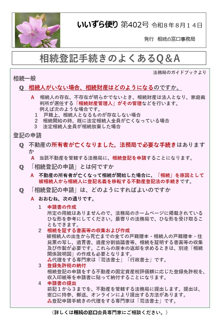 相続一般 　ℚ　相続人がいない場合、相続財産はどのようになるのですか。 　　　Ａ　相続人の存在、不存在が明らかでないとき、相続財産は法人となり、家庭裁 　　　　　 判所が選任する「相続財産管理人」がその管理などを行います。 　　　　　 例えば次のような場合です。 　　　　 １　戸籍上、相続人となるものが存在しない場合 　　　　 ２ 相続開始の時、既に法定相続人全員が亡くなっている場合 　　　 ３　法定相続人全員が相続放棄した場合 登記の申請 　ℚ　不動産の所有者が亡くなりました。法務局で必要な手続きはあります 　　 か 　　　　A　当該不動産を管轄する法務局に、相続登記を申請することになります。 　ℚ　「相続登記の申請」とは何ですか 　　　 A　不動産の所有者が亡くなって相続が開始した場合に、「相続」を原因として 　　　　　 被相続人から相続人に登記名義を移転する不動産登記法の手続きです。 　ℚ　「相続登記の申請」は、どのようにすればよいのですか A おおむね、次の通りです。 　　　　　１　申請書の作成　 　　　　　　　所定の用紙はありませんので、法務局のホームページに掲載されている ひな形を参考にしてください。最寄りの法務局で、ひな形を受け取るこ 　　　　　　　ともできます。 　　　　　２　相続を証する書面等の収集および作成 　 被相続人の出生から死亡までの全ての戸籍謄本・相続人の戸籍謄本・住 　　　　　　　民票の写し、遺言書、遺産分割協議書等、相続を証明する書面等の収集 　　　　　　　及び作製が必要です。これらの原本の返却を求めるときは、別途「相続 　　　　　　　関係説明図」の作成も必要となります。　　　　　　　　　　　　　　　 　　　　　　　⁂代理をする専門家は「司法書士」「行政書士」です。 　　　　　３　登録免許税の納付 　　　　　　　相続登記の申請をする不動産の固定資産税評価額に応じた登録免許税を、 　　　　　　　収入印紙等を申請書に貼って納付することになります。 　　　　　４　申請書の提出 　　　　　　　前記１から３までを、不動産を管轄する法務局に提出します。提出は、 　　　　　　　窓口に持参、郵送、オンラインにより提出する方法があります。 　　　　　　　⁂登記申請手続きの代理をする専門家は「司法書士」です。