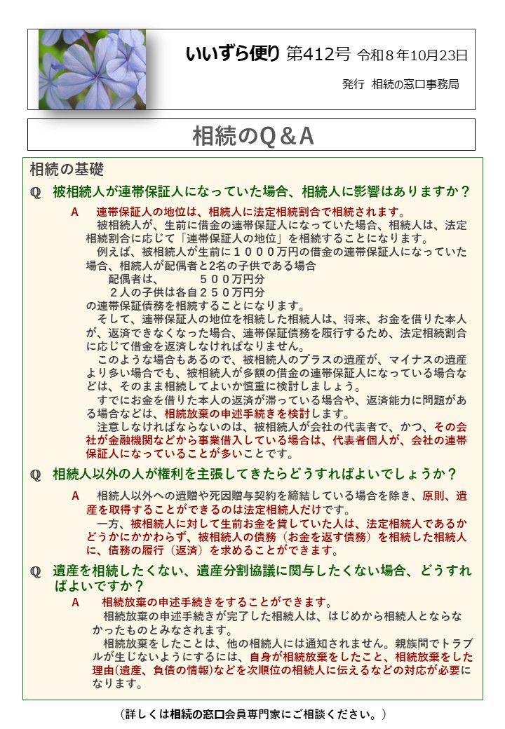 相続の基礎 ℚ　被相続人が連帯保証人になっていた場合、相続人に影響はありますか？ A　 連帯保証人の地位は、相続人に法定相続割合で相続されます。 　　　　　　被相続人が、生前に借金の連帯保証人になっていた場合、相続人は、法定 　　　　　相続割合に応じて「連帯保証人の地位」を相続することになります。　　　　　　　 　　　　　　例えば、被相続人が生前に１０００万円の借金の連帯保証人になっていた 　　　　　場合、相続人が配偶者と2名の子供である場合 　　　　　　　配偶者は、　　　５００万円分 　　　　　　　２人の子供は各自２５０万円分 　　　　　の連帯保証債務を相続することになります。 　　　　　　そして、連帯保証人の地位を相続した相続人は、将来、お金を借りた本人 　　　　　が、返済できなくなった場合、連帯保証債務を履行するため、法定相続割合 　　　　　に応じて借金を返済しなければなりません。 　　　　　　このような場合もあるので、被相続人のプラスの遺産が、マイナスの遺産 　　　　　より多い場合でも、被相続人が多額の借金の連帯保証人になっている場合な 　　　　　どは、そのまま相続してよいか慎重に検討しましょう。 　　　　　　すでにお金を借りた本人の返済が滞っている場合や、返済能力に問題があ 　　　　　る場合などは、相続放棄の申述手続きを検討します。 　　　　　　注意しなければならないのは、被相続人が会社の代表者で、かつ、その会 　　　　　社が金融機関などから事業借入している場合は、代表者個人が、会社の連帯 　　　　　保証人になっていることが多いことです。 ℚ　相続人以外の人が権利を主張してきたらどうすればよいでしょうか？　　 　　 　　　 A　 相続人以外への遺贈や死因贈与契約を締結している場合を除き、原則、遺 産を取得することができるのは法定相続人だけです。 　　　　　　一方、被相続人に対して生前お金を貸していた人は、法定相続人であるか 　　　　　どうかにかかわらず、被相続人の債務（お金を返す債務）を相続した相続人 　　　　　に、債務の履行（返済）を求めることができます。 ℚ　遺産を相続したくない、遺産分割協議に関与したくない場合、どうすれ 　 ばよいですか？ 　　 　A　　相続放棄の申述手続きをすることができます。 　　　　　　 相続放棄の申述手続きが完了した相続人は、はじめから相続人とならな 　　　　　 かったものとみなされます。 　　　　　　 相続放棄をしたことは、他の相続人には通知されません。親族間でトラブ 　　　　　 ルが生じないようにするには、自身が相続放棄をしたこと、相続放棄をした 　　　　　 理由(遺産、負債の情報)などを次順位の相続人に伝えるなどの対応が必要に 　　　　　 なります。